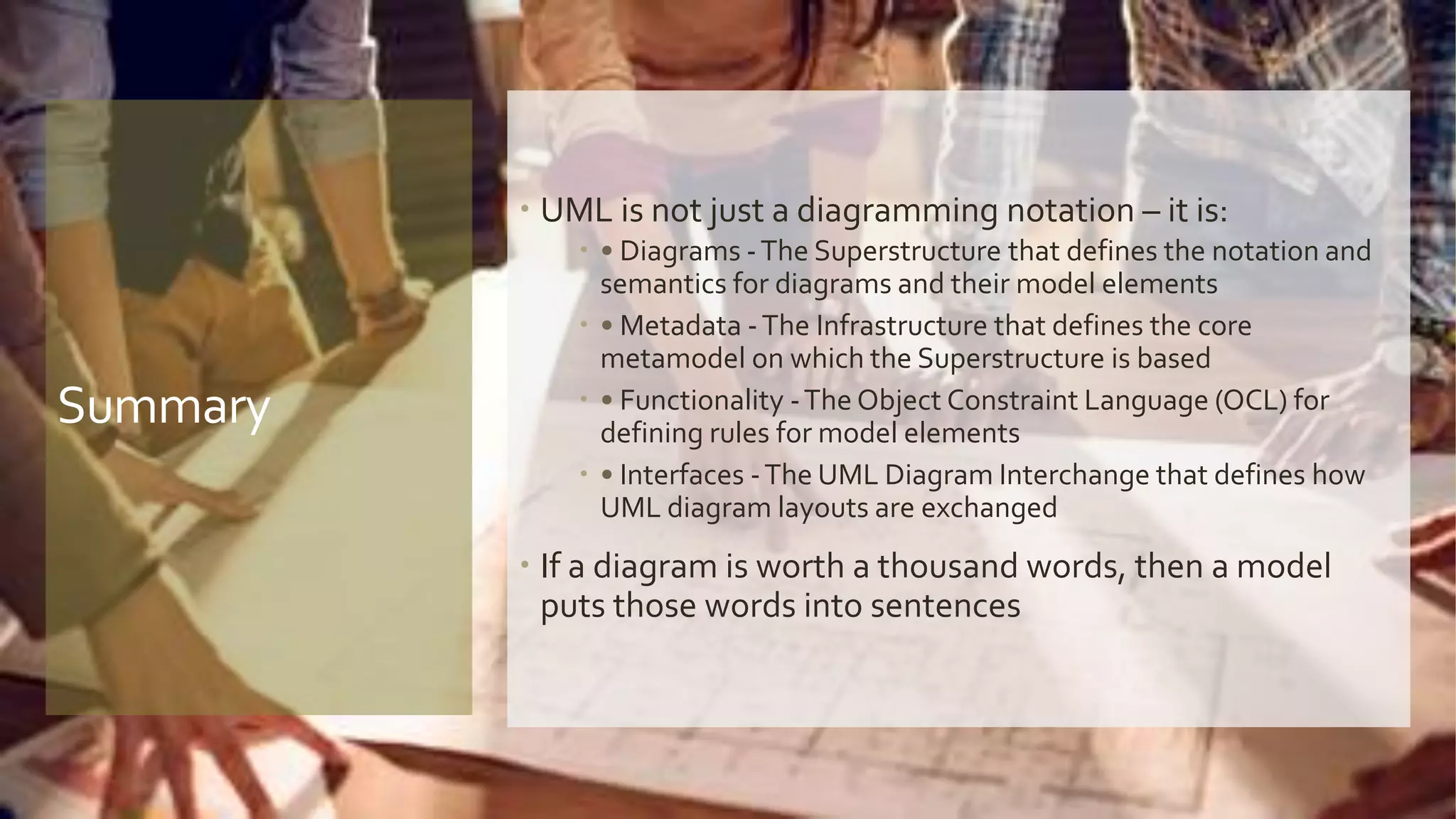 Summary
 UML is not just a diagramming notation – it is:
 • Diagrams -The Superstructure that defines the notation and
semantics for diagrams and their model elements
 • Metadata -The Infrastructure that defines the core
metamodel on which the Superstructure is based
 • Functionality -The Object Constraint Language (OCL) for
defining rules for model elements
 • Interfaces -The UML Diagram Interchange that defines how
UML diagram layouts are exchanged
 If a diagram is worth a thousand words, then a model
puts those words into sentences
 