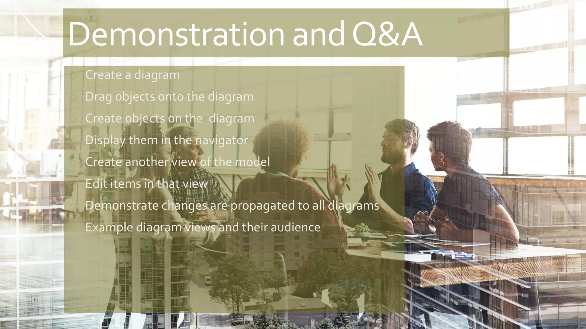 Demonstration andQ&A
o Create a diagram
o Drag objects onto the diagram
o Create objects on the diagram
o Display them in the navigator
o Create another view of the model
o Edit items in that view
o Demonstrate changes are propagated to all diagrams
o Example diagram views and their audience
 