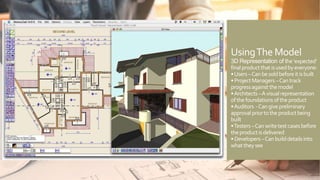 UsingThe Model
3D Representation of the‘expected’
finalproductthatisusedbyeveryone:
•Users–Canbesoldbeforeitisbuilt
•ProjectManagers–Cantrack
progressagainstthemodel
•Architects–Avisualrepresentation
ofthefoundationsoftheproduct
•Auditors -Cangivepreliminary
approvalpriortotheproductbeing
built
•Testers–Canwritetestcasesbefore
theproductisdelivered
•Developers–Canbuilddetailsinto
whattheysee
 