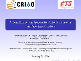 A Data Extraction Process for Avionics Systems’
Interface Speciﬁcations
Hassna Louadah1
, Roger Champagne1
, and Yvan Labiche2
,
Yann-Ga¨el Gu´eh´eneuc 3
1 ´Ecole de technologie sup´erieure (´ETS), 2Carleton University,
3 ´Ecole Polytechnique de Montr´eal, Canada
4th International Conference on Model-Driven Engineering and Software Development
(MODELSWARD 2016), Rome, Italy
February 21, 2016
 