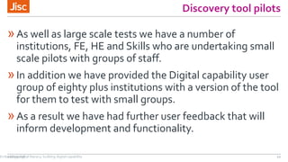 Discovery tool pilots
»As well as large scale tests we have a number of
institutions, FE, HE and Skills who are undertaking small
scale pilots with groups of staff.
»In addition we have provided the Digital capability user
group of eighty plus institutions with a version of the tool
for them to test with small groups.
»As a result we have had further user feedback that will
inform development and functionality.
21/07/2016 12Embedding digital literacy; building digital capability
 