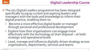 Digital Leadership Course
» The Jisc Digital Leaders programme has been designed
specifically to equip current and aspiring leaders and
managers with the tools and knowledge to inform their
digital practice, enabling them to:
› Become a more effective digital leader or manager
through personal and professional development
› Explore how their organisations can engage more
effectively with the technology at their disposal – at both
strategic and operational levels
› Lead, manage and influence digitally-driven strategy across
organisations, departments, services and teams
21/07/2016 14Emedding digital literacy; building digital capability
 