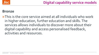 Digital capability service models
»This is the core service aimed at all individuals who work
in higher education, further education and skills.The
services allows individuals to discover more about their
digital capability and access personalised feedback,
activities and resources.
Bronze
21/07/2016 Building digital capability
 