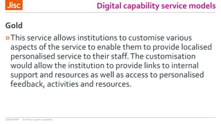 Digital capability service models
»This service allows institutions to customise various
aspects of the service to enable them to provide localised
personalised service to their staff.The customisation
would allow the institution to provide links to internal
support and resources as well as access to personalised
feedback, activities and resources.
Gold
21/07/2016 Building digital capability
 