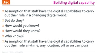 Building digital capability
»Assumption that staff have the digital capabilities to carry
out their role in a changing digital world.
»But do they?
»How would you know?
»How would they know?
»Who knows?
»Assumption that staff have the digital capabilities to carry
out their role anytime, any location, off or on campus?
21/07/2016 Building digital capability
 