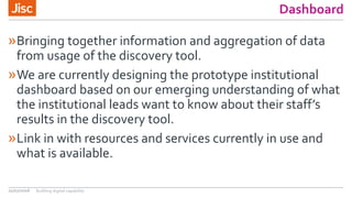 Dashboard
»Bringing together information and aggregation of data
from usage of the discovery tool.
»We are currently designing the prototype institutional
dashboard based on our emerging understanding of what
the institutional leads want to know about their staff’s
results in the discovery tool.
»Link in with resources and services currently in use and
what is available.
21/07/2016 Building digital capability
 