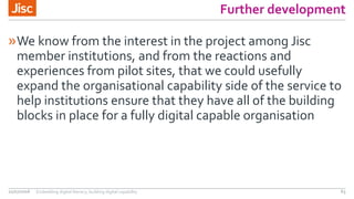 Further development
»We know from the interest in the project among Jisc
member institutions, and from the reactions and
experiences from pilot sites, that we could usefully
expand the organisational capability side of the service to
help institutions ensure that they have all of the building
blocks in place for a fully digital capable organisation
21/07/2016 Embedding digital literacy; building digital capability 63
 