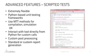 ADVANCED FEATURES – SCRIPTED TESTS
© Modelon 2016 10
• Extremely flexible
• Python-based unit testing
frameworks
• Use MTT methods for
compilation, simulation
OR
• Interact with tool directly from
Python for custom calls
• Custom post processing
• Standard or custom report
generation
 