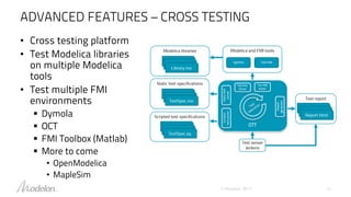 ADVANCED FEATURES – CROSS TESTING
© Modelon 2017 12
• Cross testing platform
• Test Modelica libraries
on multiple Modelica
tools
• Test multiple FMI
environments
 Dymola
 OCT
 FMI Toolbox (Matlab)
 More to come
• OpenModelica
• MapleSim
 