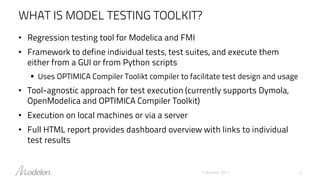 WHAT IS MODEL TESTING TOOLKIT?
• Regression testing tool for Modelica and FMI
• Framework to define individual tests, test suites, and execute them
either from a GUI or from Python scripts
 Uses OPTIMICA Compiler Toolikt compiler to facilitate test design and usage
• Tool-agnostic approach for test execution (currently supports Dymola,
OpenModelica and OPTIMICA Compiler Toolkit)
• Execution on local machines or via a server
• Full HTML report provides dashboard overview with links to individual
test results
© Modelon 2017 6
 