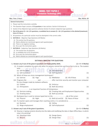 M.5
Model Test Paper 2
MODEL TEST PAPER 2
Information Technology (402)
Max. Time: 2 Hours Max. Marks: 50
General Instructions:
1. Please read the instructions carefully.
2. This Question Paper consists of 21 questions in two sections: Section A  Section B.
3. Section A has Objective type questions whereas Section B contains Subjective type questions.
4. Out of the given (5 + 16 =) 21 questions, a candidate has to answer (5 + 10 =) 15 questions in the allotted (maximum)
time of 2 hours.
5. All questions of a particular section must be attempted in the correct order.
6. SECTION A – Objective Type Questions (24 Marks):
			 (i) This section has 05 questions.
			(ii) Marks allotted are mentioned against each question/part.
			
(iii) There is no negative marking.
			
(iv) Do as per the instructions given.
7. SECTION B – Subjective Type Questions (26 Marks):
			 (i) This section has 16 questions.
			(ii) A candidate has to do 10 questions.
			
(iii) Do as per the instructions given.
			
(iv) Marks allotted are mentioned against each question/part.
SECTION A: OBJECTIVE TYPE QUESTIONS
1. Answer any 4 out of the given 6 questions on Employability Skills. (1 × 4 = 4 Marks)
(i) A student completes his work only when his parents remind him and force him to do so. The student
lacks ........................... .
(a) Self-discipline			 (b) Self-awareness
(c) Self-motivation			 (d) Self-regulation (1)
(ii) Which of these are stress management techniques?
(a) Exercise (b) Yoga (c) Meditation (d) All of these (1)
(iii) Programs like ........................ and ........................ offer real-time security and monitor your computer
for any changes made by malware software.
(a) Cookies			 (b) Antivirus
(c) Antispyware			 (d) Both (b) and (c) (1)
(iv) ........................... is an important function of Entrepreneur.
(a) Decision-making			 (b) Creating Jobs and Employment Opportunities
(c) Drawing Salary			 (d) Both (a) and (b) (1)
(v) Backspace key is used to remove typed text on the ........................... _ide of the cursor.
(a) Physical (b) Right (c) Both (a) and (b) (d) None of these (1)
(vi) If a teacher opens and manages their coaching centre, it is considered as ........................... .
(a) Business			 (b) Selling
(c) Wage employment			 (d) Self-employment (1)
2. Answer any 5 out of the given 6 questions. (1 × 5 = 5 Marks)
(i) Shaurya is typing contents directly into the table and modifying the data in Open Office Base. In which
view is he working?
(a) Datasheet View			 (b) Design Query
(c) Wizard			 (d) Design View (1)
 