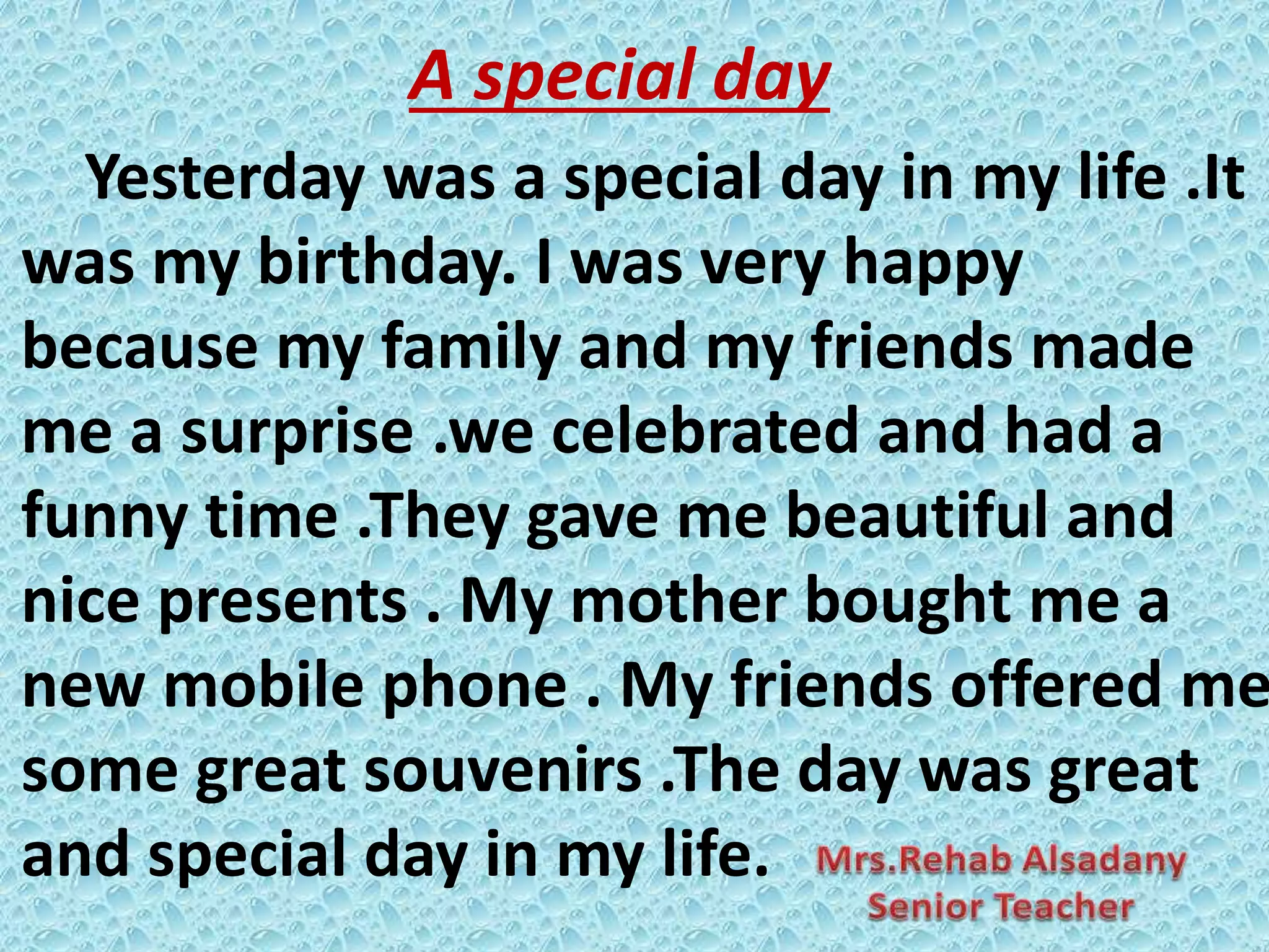 A special day
Yesterday was a special day in my life .It
was my birthday. I was very happy
because my family and my friends made
me a surprise .we celebrated and had a
funny time .They gave me beautiful and
nice presents . My mother bought me a
new mobile phone . My friends offered me
some great souvenirs .The day was great
and special day in my life.
 