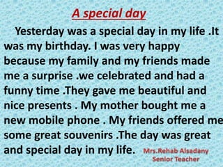 A special day
Yesterday was a special day in my life .It
was my birthday. I was very happy
because my family and my friends made
me a surprise .we celebrated and had a
funny time .They gave me beautiful and
nice presents . My mother bought me a
new mobile phone . My friends offered me
some great souvenirs .The day was great
and special day in my life.