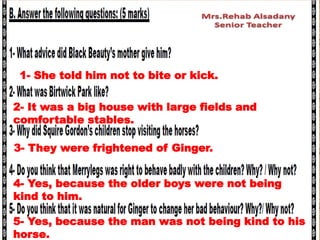 5- Yes, because the man was not being kind to his
horse.
1- She told him not to bite or kick.
2- It was a big house with large fields and
comfortable stables.
3- They were frightened of Ginger.
4- Yes, because the older boys were not being
kind to him.
