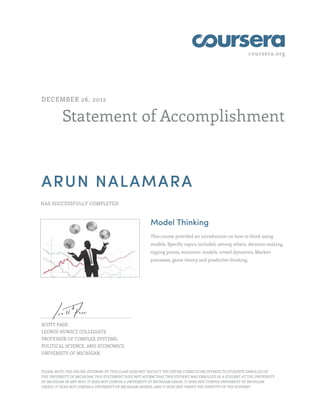 coursera.org




DECEMBER 26, 2012


          Statement of Accomplishment



ARUN NALAMARA
HAS SUCCESSFULLY COMPLETED



                                                        Model Thinking
                                                        This course provided an introduction on how to think using
                                                        models. Specific topics included, among others, decision-making,
                                                        tipping points, economic models, crowd dynamics, Markov
                                                        processes, game theory and predictive thinking.




SCOTT PAGE
LEONID HUWICZ COLLEGIATE
PROFESSOR OF COMPLEX SYSTEMS,
POLITICAL SCIENCE, AND ECONOMICS
UNIVERSITY OF MICHIGAN


PLEASE NOTE: THE ONLINE OFFERING OF THIS CLASS DOES NOT REFLECT THE ENTIRE CURRICULUM OFFERED TO STUDENTS ENROLLED AT
THE UNIVERSITY OF MICHIGAN. THIS STATEMENT DOES NOT AFFIRM THAT THIS STUDENT WAS ENROLLED AS A STUDENT AT THE UNIVERSITY
OF MICHIGAN IN ANY WAY. IT DOES NOT CONFER A UNIVERSITY OF MICHIGAN GRADE; IT DOES NOT CONFER UNIVERSITY OF MICHIGAN
CREDIT; IT DOES NOT CONFER A UNIVERSITY OF MICHIGAN DEGREE; AND IT DOES NOT VERIFY THE IDENTITY OF THE STUDENT.
 