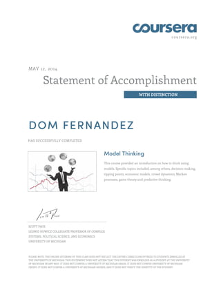 coursera.org
Statement of Accomplishment
WITH DISTINCTION
MAY 12, 2014
DOM FERNANDEZ
HAS SUCCESSFULLY COMPLETED
Model Thinking
This course provided an introduction on how to think using
models. Specific topics included, among others, decision-making,
tipping points, economic models, crowd dynamics, Markov
processes, game theory and predictive thinking.
SCOTT PAGE
LEONID HUWICZ COLLEGIATE PROFESSOR OF COMPLEX
SYSTEMS, POLITICAL SCIENCE, AND ECONOMICS
UNIVERSITY OF MICHIGAN
PLEASE NOTE: THE ONLINE OFFERING OF THIS CLASS DOES NOT REFLECT THE ENTIRE CURRICULUM OFFERED TO STUDENTS ENROLLED AT
THE UNIVERSITY OF MICHIGAN. THIS STATEMENT DOES NOT AFFIRM THAT THIS STUDENT WAS ENROLLED AS A STUDENT AT THE UNIVERSITY
OF MICHIGAN IN ANY WAY. IT DOES NOT CONFER A UNIVERSITY OF MICHIGAN GRADE; IT DOES NOT CONFER UNIVERSITY OF MICHIGAN
CREDIT; IT DOES NOT CONFER A UNIVERSITY OF MICHIGAN DEGREE; AND IT DOES NOT VERIFY THE IDENTITY OF THE STUDENT.
 