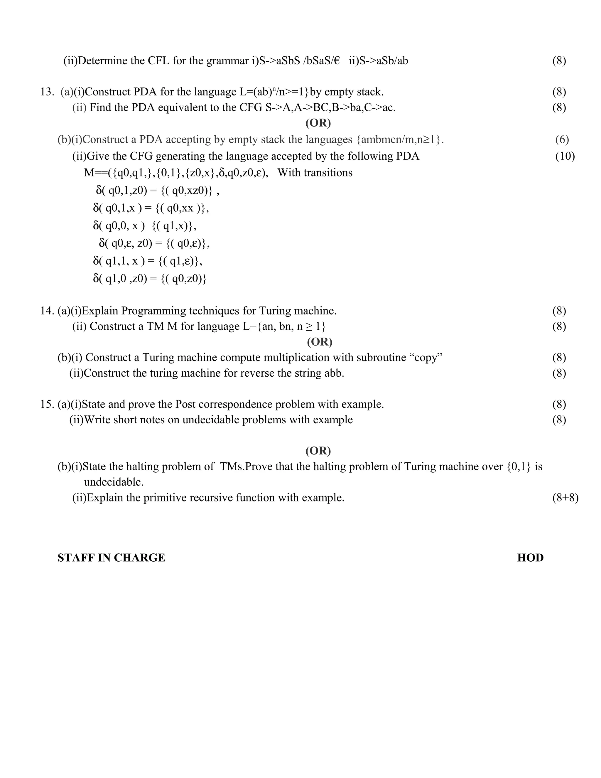(ii)Determine the CFL for the grammar i)S->aSbS /bSaS/€ ii)S->aSb/ab (8)
13. (a)(i)Construct PDA for the language L=(ab)n
/n>=1}by empty stack. (8)
(ii) Find the PDA equivalent to the CFG S->A,A->BC,B->ba,C->ac. (8)
(OR)
(b)(i)Construct a PDA accepting by empty stack the languages {ambmcn/m,n≥1}. (6)
(ii)Give the CFG generating the language accepted by the following PDA (10)
M==({q0,q1,},{0,1},{z0,x},δ,q0,z0,ε), With transitions
δ( q0,1,z0) = {( q0,xz0)} ,
δ( q0,1,x ) = {( q0,xx )},
δ( q0,0, x ) {( q1,x)},
δ( q0,ε, z0) = {( q0,ε)},
δ( q1,1, x ) = {( q1,ε)},
δ( q1,0 ,z0) = {( q0,z0)}
14. (a)(i)Explain Programming techniques for Turing machine. (8)
(ii) Construct a TM M for language L={an, bn, n ≥ 1} (8)
(OR)
(b)(i) Construct a Turing machine compute multiplication with subroutine “copy” (8)
(ii)Construct the turing machine for reverse the string abb. (8)
15. (a)(i)State and prove the Post correspondence problem with example. (8)
(ii)Write short notes on undecidable problems with example (8)
(OR)
(b)(i)State the halting problem of TMs.Prove that the halting problem of Turing machine over {0,1} is
undecidable.
(ii)Explain the primitive recursive function with example. (8+8)
STAFF IN CHARGE HOD
 