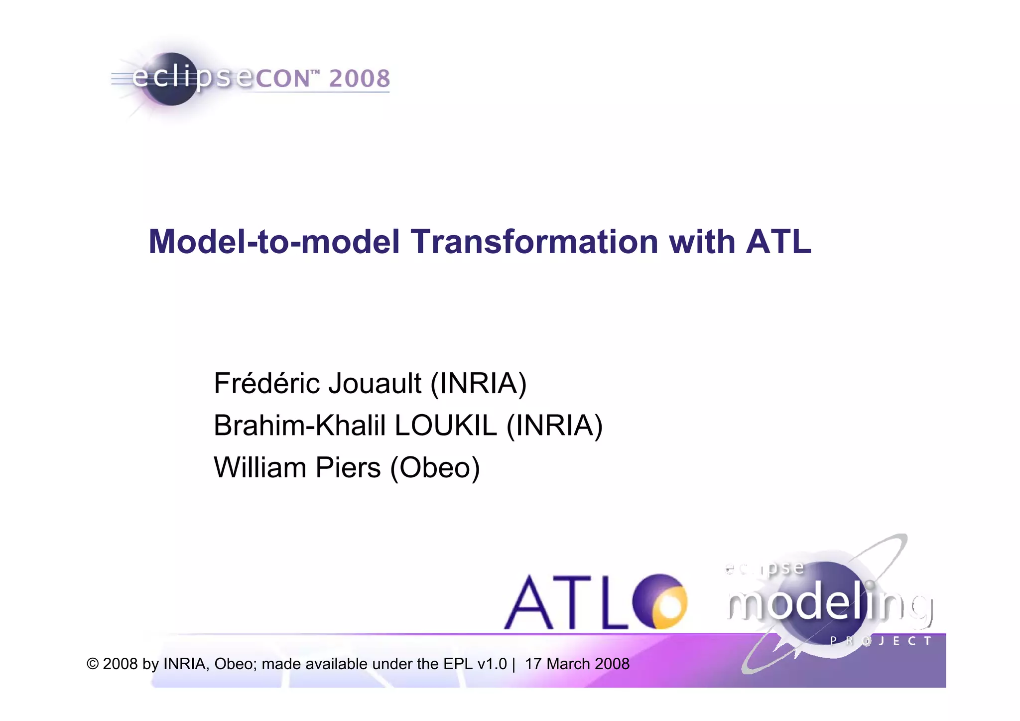 Model-to-model Transformation with ATL



                Frédéric Jouault (INRIA)
                Brahim-Khalil LOUKIL (INRIA)
                William Piers (Obeo)




© 2008 by INRIA, Obeo; made available under the EPL v1.0 | 17 March 2008
 