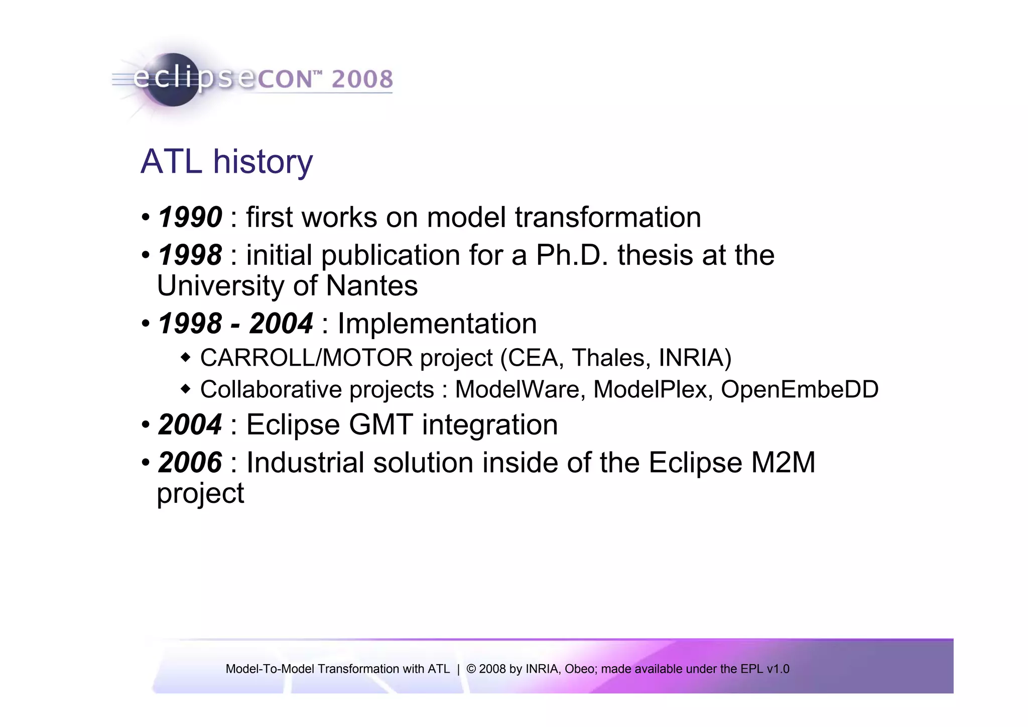 ATL history
• 1990 : first works on model transformation
• 1998 : initial publication for a Ph.D. thesis at the
  University of Nantes
• 1998 - 2004 : Implementation
     CARROLL/MOTOR project (CEA, Thales, INRIA)
     Collaborative projects : ModelWare, ModelPlex, OpenEmbeDD
• 2004 : Eclipse GMT integration
• 2006 : Industrial solution inside of the Eclipse M2M
  project




       Model-To-Model Transformation with ATL | © 2008 by INRIA, Obeo; made available under the EPL v1.0
 