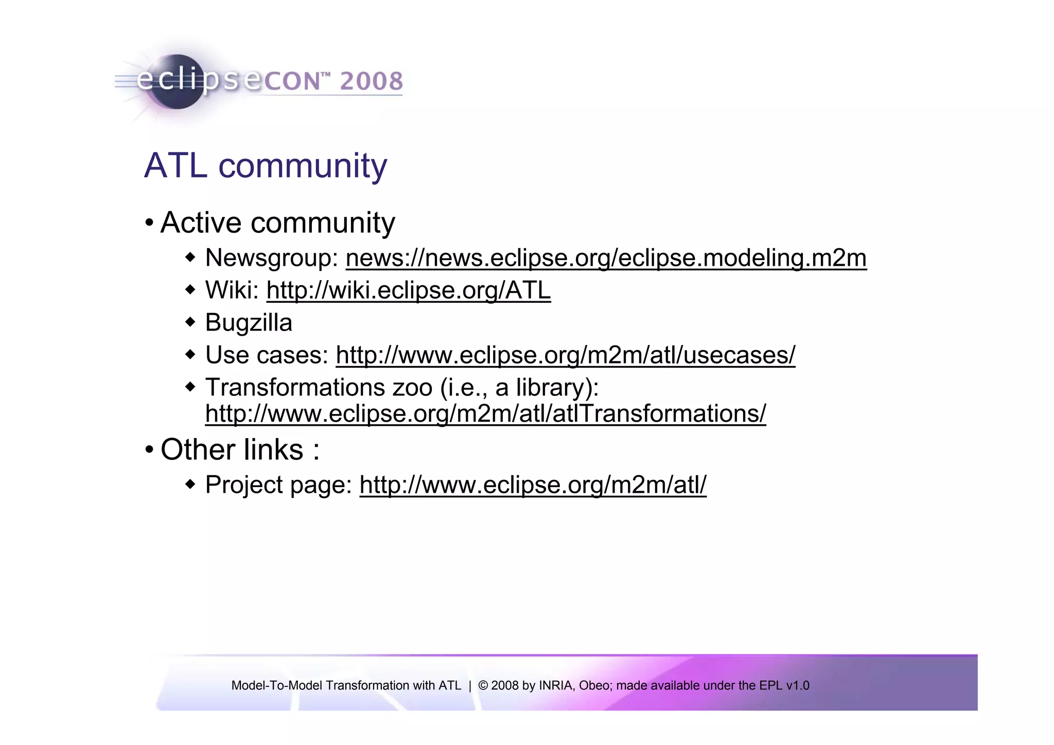 ATL community
• Active community
     Newsgroup: news://news.eclipse.org/eclipse.modeling.m2m
     Wiki: http://wiki.eclipse.org/ATL
     Bugzilla
     Use cases: http://www.eclipse.org/m2m/atl/usecases/
     Transformations zoo (i.e., a library):
     http://www.eclipse.org/m2m/atl/atlTransformations/
• Other links :
     Project page: http://www.eclipse.org/m2m/atl/




       Model-To-Model Transformation with ATL | © 2008 by INRIA, Obeo; made available under the EPL v1.0
 
