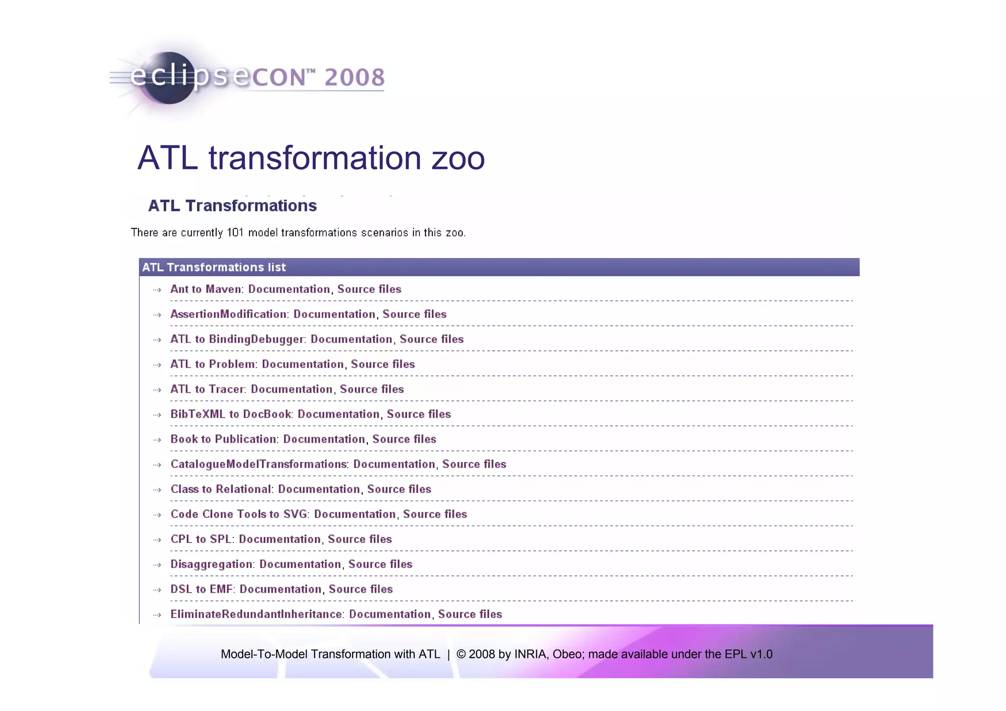 ATL transformation zoo
    -- Rule 'ComplexReference'.
    -- This rule generates two opposites references which will be the link
    -- between the new Relationship and his adjoining Classes
    rule ComplexReference {
          from
                r : DSL!Role (
                      r.relation.needTurnOnClass()
                )
          using {
                oppositeRole : DSL!Role = r.relation.roles->select(e | e <> r)->first();
          }
          to
                rfInOwner : KM3!Reference (
                      name <- r.name,
                      owner <- r.source,
                      type <- r.relation,
                      opposite <- rfInRelationship,
                      lower <- r.min,
                      upper <- if r.max=0
                      then 0-1 else 1 endif,
                      isOrdered <- r.isOrdered,
                      isContainer <- r.isEmbedding(),
                      isUnique <- false
                ),
                rfInRelationship : KM3!Reference (
                      name <- oppositeRole.name,
                      owner <- r.relation,
                      type <- r.source,
                      opposite <- rfInOwner,
                      lower <- oppositeRole.min,
                      upper <- if oppositeRole.max=0 then 0-1 else 1 endif,
                      isOrdered <- oppositeRole.isOrdered,
                      isContainer <- oppositeRole.isEmbedding(),
                      isUnique <- false
                )
    }


     Model-To-Model Transformation with ATL | © 2008 by INRIA, Obeo; made available under the EPL v1.0
 
