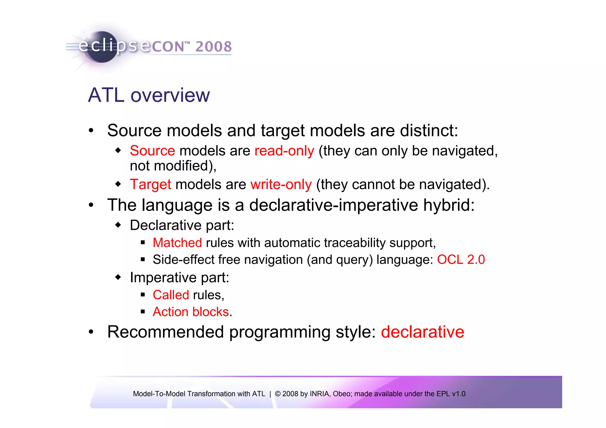 ATL overview
• Source models and target models are distinct:
     Source models are read-only (they can only be navigated,
     not modified),
     Target models are write-only (they cannot be navigated).
• The language is a declarative-imperative hybrid:
     Declarative part:
          Matched rules with automatic traceability support,
          Side-effect free navigation (and query) language: OCL 2.0
     Imperative part:
          Called rules,
          Action blocks.
• Recommended programming style: declarative


     Model-To-Model Transformation with ATL | © 2008 by INRIA, Obeo; made available under the EPL v1.0
 