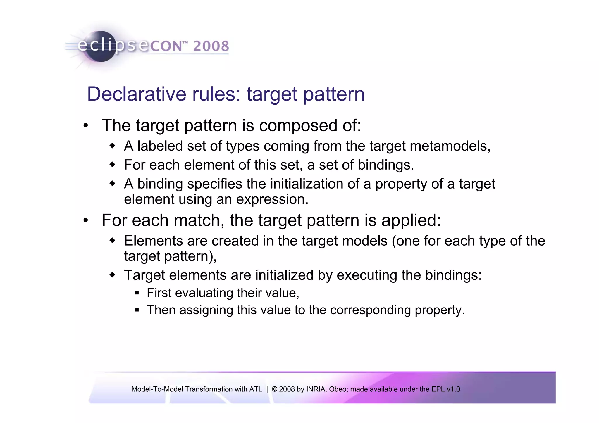Declarative rules: target pattern
• The target pattern is composed of:
     A labeled set of types coming from the target metamodels,
     For each element of this set, a set of bindings.
     A binding specifies the initialization of a property of a target
     element using an expression.
• For each match, the target pattern is applied:
     Elements are created in the target models (one for each type of the
     target pattern),
     Target elements are initialized by executing the bindings:
          First evaluating their value,
          Then assigning this value to the corresponding property.




      Model-To-Model Transformation with ATL | © 2008 by INRIA, Obeo; made available under the EPL v1.0
 