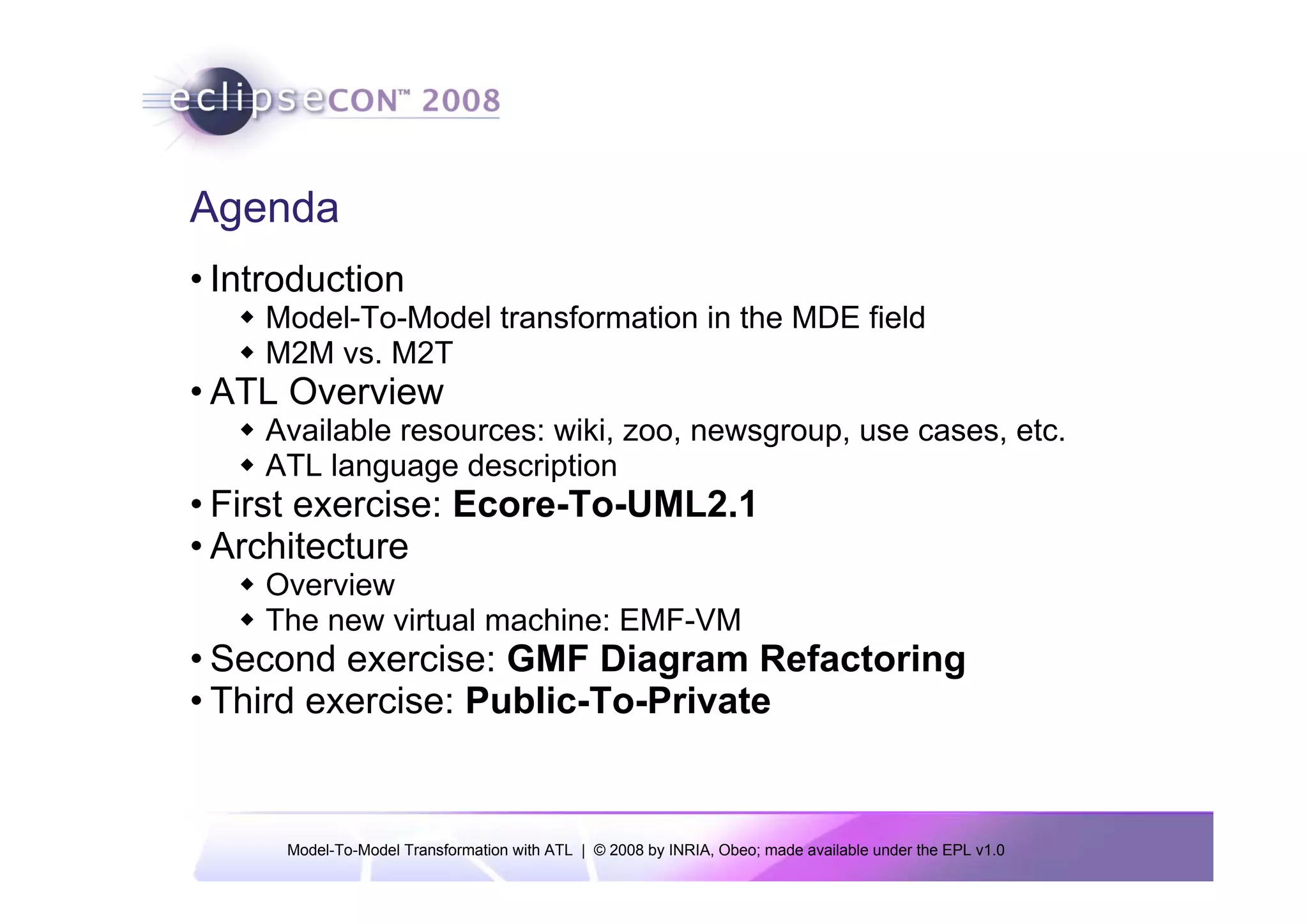 Agenda
• Introduction
    Model-To-Model transformation in the MDE field
    M2M vs. M2T
• ATL Overview
    Available resources: wiki, zoo, newsgroup, use cases, etc.
    ATL language description
• First exercise: Ecore-To-UML2.1
• Architecture
    Overview
    The new virtual machine: EMF-VM
• Second exercise: GMF Diagram Refactoring
• Third exercise: Public-To-Private


      Model-To-Model Transformation with ATL | © 2008 by INRIA, Obeo; made available under the EPL v1.0
 