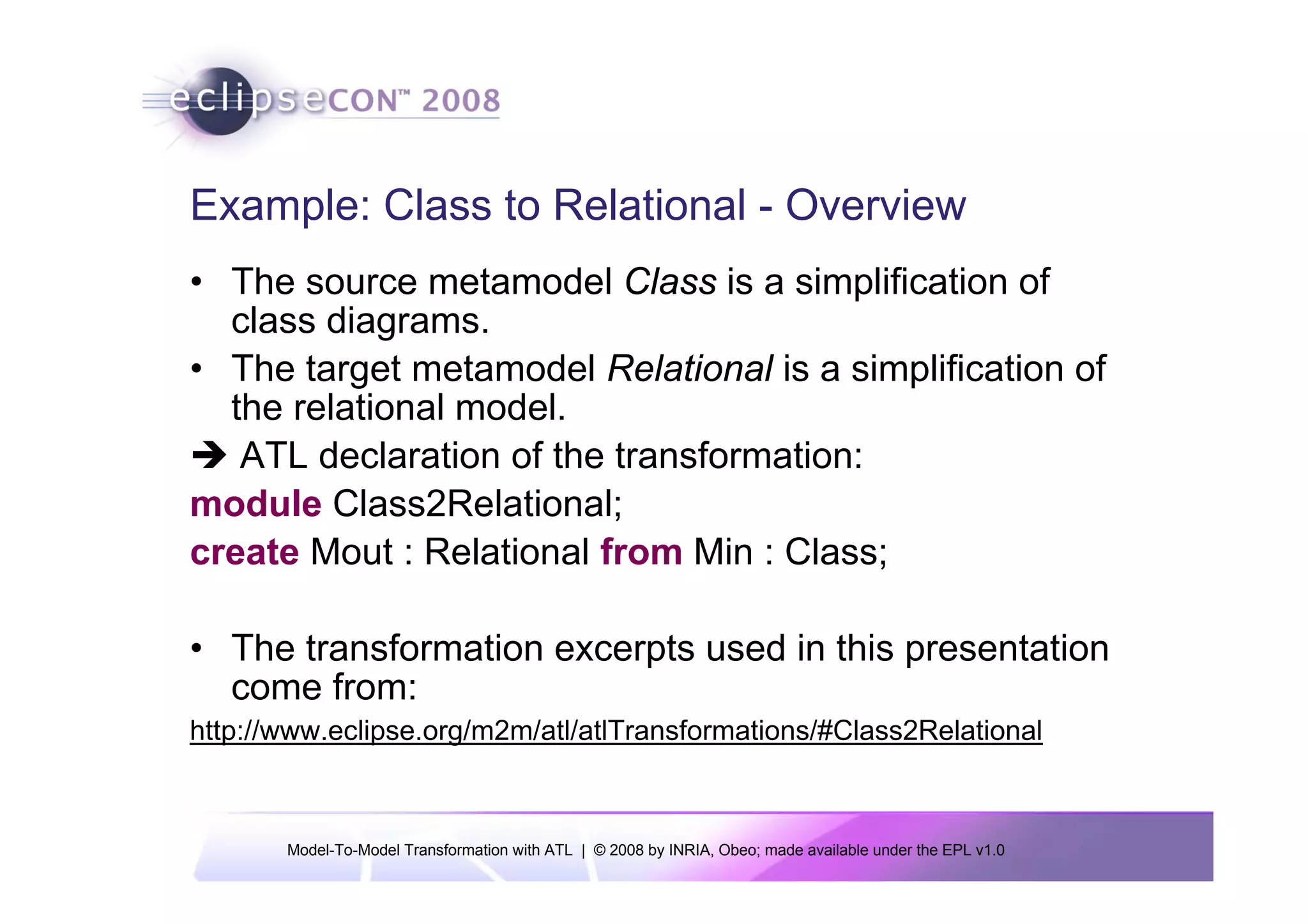 Example: Class to Relational - Overview
• The source metamodel Class is a simplification of
  class diagrams.
• The target metamodel Relational is a simplification of
  the relational model.
   ATL declaration of the transformation:
module Class2Relational;
create Mout : Relational from Min : Class;

• The transformation excerpts used in this presentation
  come from:
http://www.eclipse.org/m2m/atl/atlTransformations/#Class2Relational



       Model-To-Model Transformation with ATL | © 2008 by INRIA, Obeo; made available under the EPL v1.0
 