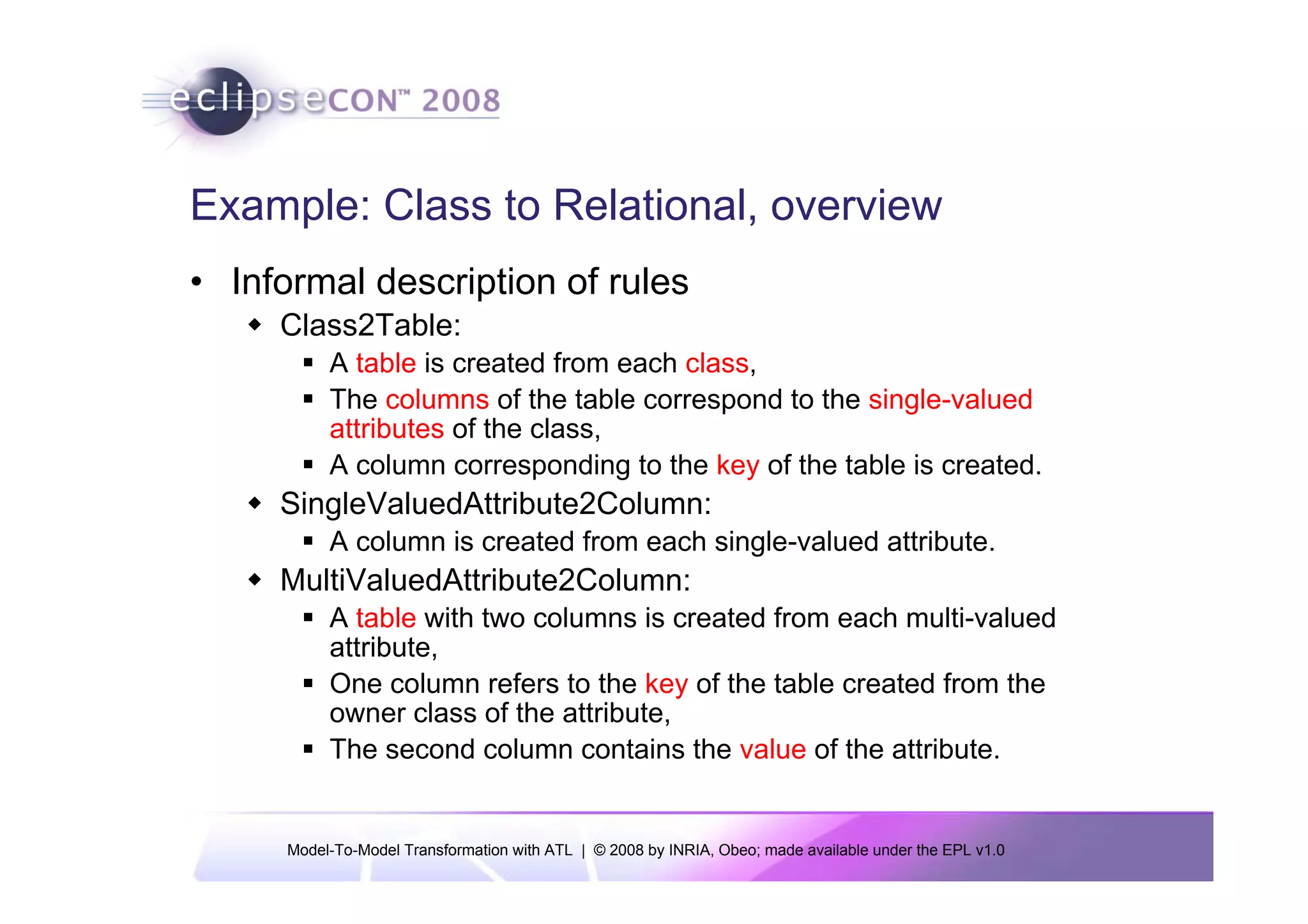 Example: Class to Relational, overview
• Informal description of rules
     Class2Table:
           A table is created from each class,
           The columns of the table correspond to the single-valued
           attributes of the class,
           A column corresponding to the key of the table is created.
     SingleValuedAttribute2Column:
           A column is created from each single-valued attribute.
     MultiValuedAttribute2Column:
           A table with two columns is created from each multi-valued
           attribute,
           One column refers to the key of the table created from the
           owner class of the attribute,
           The second column contains the value of the attribute.


      Model-To-Model Transformation with ATL | © 2008 by INRIA, Obeo; made available under the EPL v1.0
 