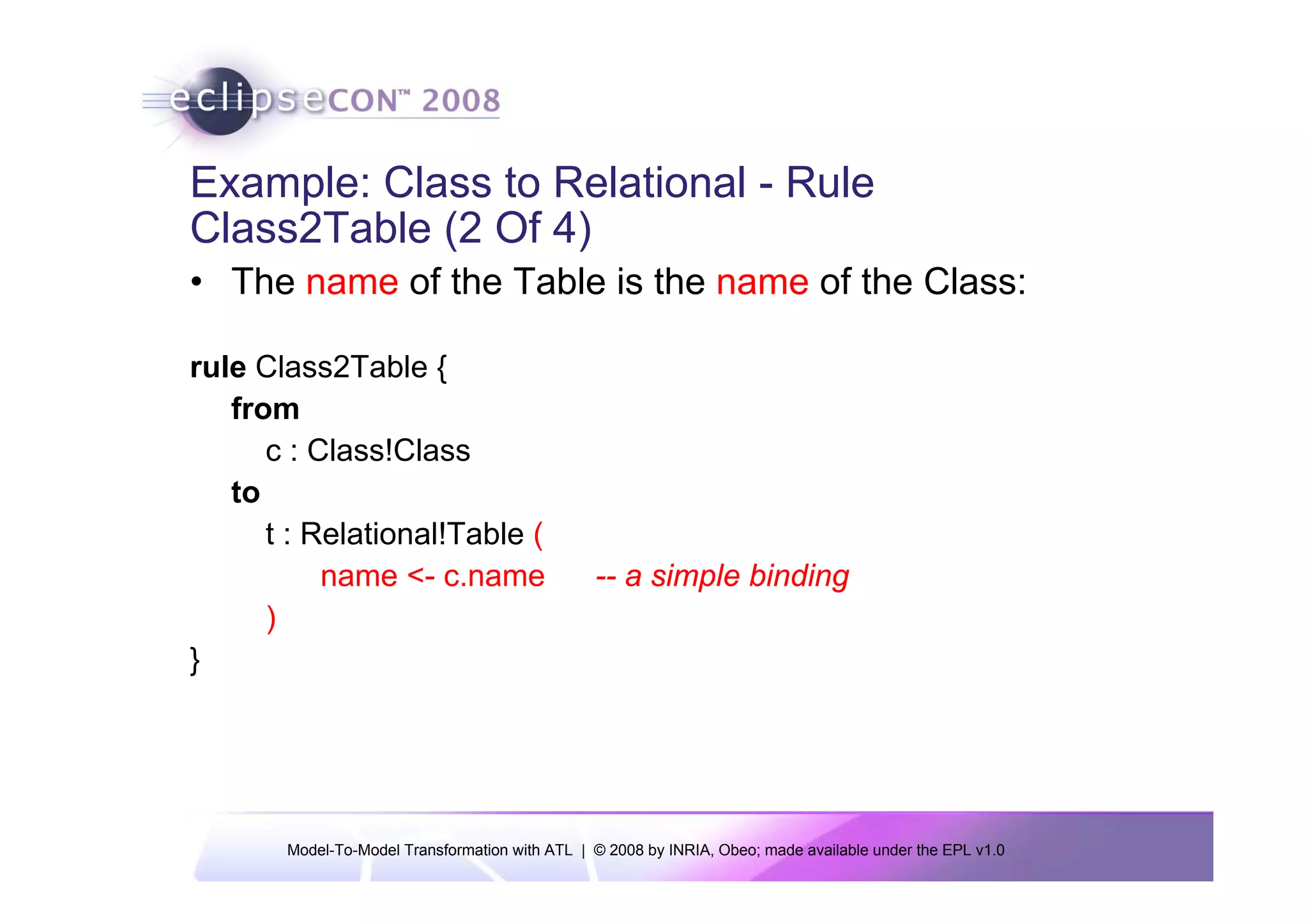 Example: Class to Relational - Rule
Class2Table (2 Of 4)
• The name of the Table is the name of the Class:

rule Class2Table {
   from
      c : Class!Class
   to
      t : Relational!Table (
           name <- c.name                       -- a simple binding
      )
}




       Model-To-Model Transformation with ATL | © 2008 by INRIA, Obeo; made available under the EPL v1.0
 