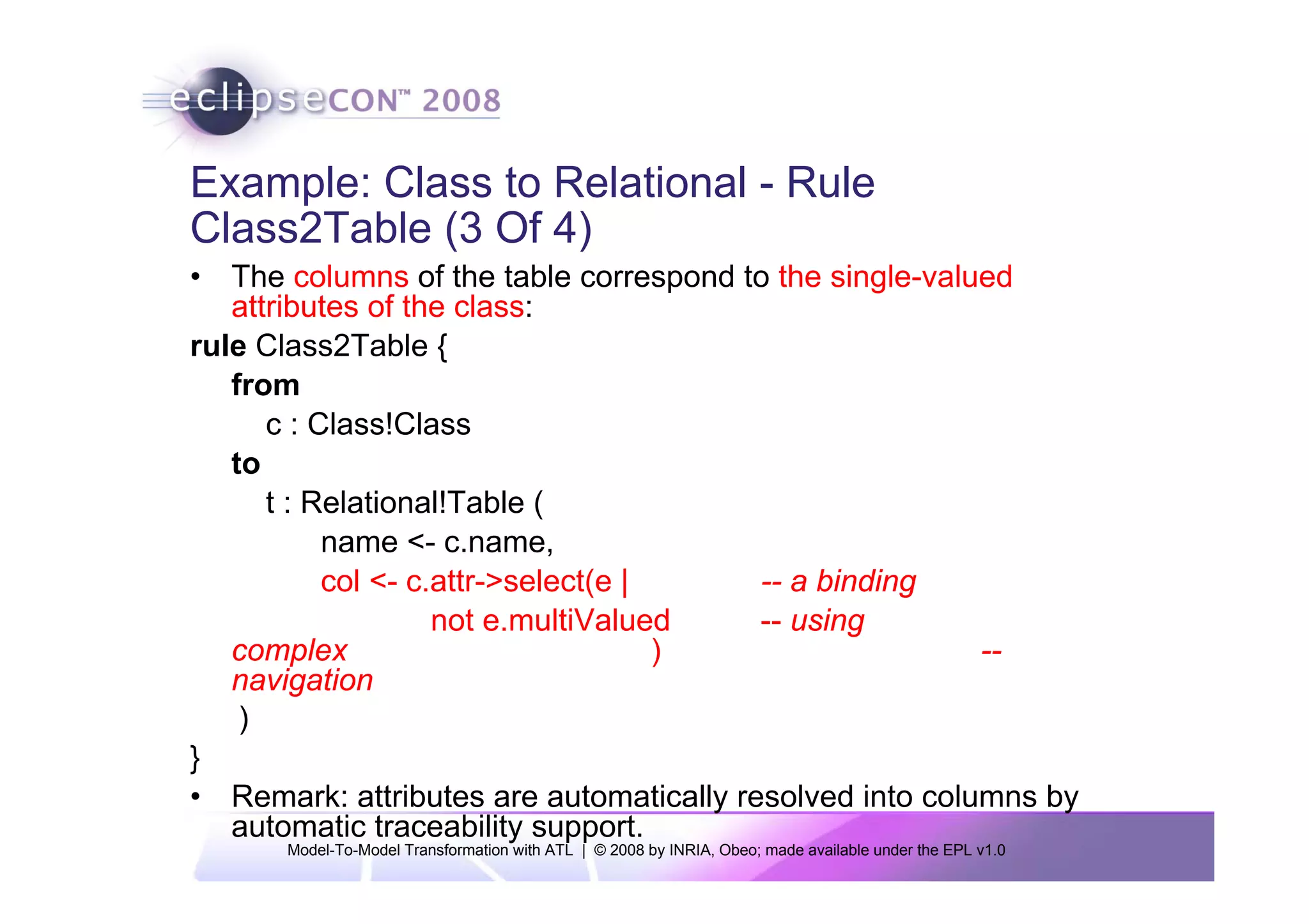 Example: Class to Relational - Rule
Class2Table (3 Of 4)
• The columns of the table correspond to the single-valued
   attributes of the class:
rule Class2Table {
   from
      c : Class!Class
   to
      t : Relational!Table (
           name <- c.name,
           col <- c.attr->select(e |     -- a binding
                    not e.multiValued    -- using
   complex                           )                   --
   navigation
    )
}
• Remark: attributes are automatically resolved into columns by
   automatic traceability support.
      Model-To-Model Transformation with ATL | © 2008 by INRIA, Obeo; made available under the EPL v1.0
 