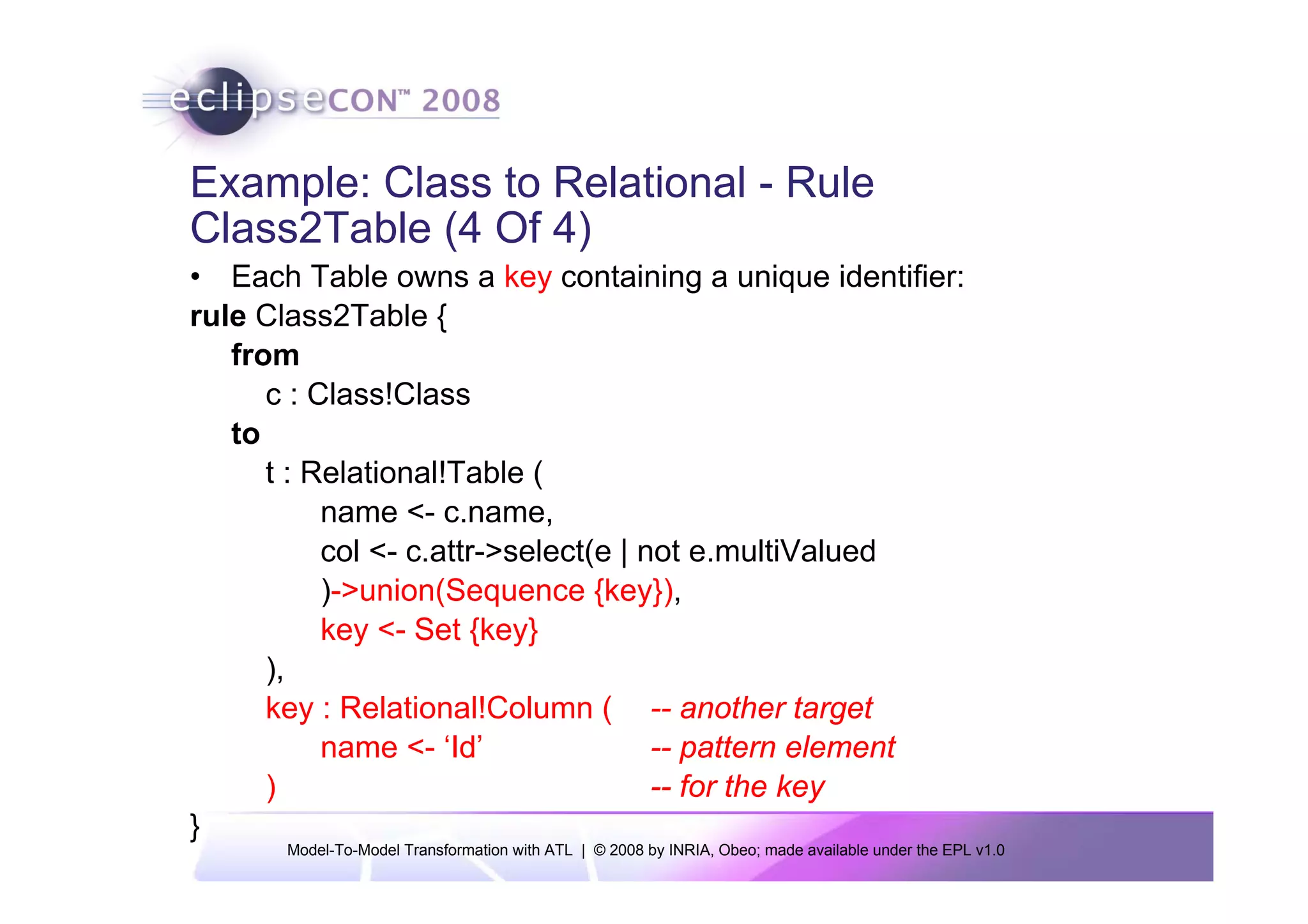 Example: Class to Relational - Rule
Class2Table (4 Of 4)
• Each Table owns a key containing a unique identifier:
rule Class2Table {
   from
      c : Class!Class
   to
      t : Relational!Table (
           name <- c.name,
           col <- c.attr->select(e | not e.multiValued
           )->union(Sequence {key}),
           key <- Set {key}
      ),
      key : Relational!Column ( -- another target
           name <- ‘Id’               -- pattern element
      )                               -- for the key
}
       Model-To-Model Transformation with ATL | © 2008 by INRIA, Obeo; made available under the EPL v1.0
 