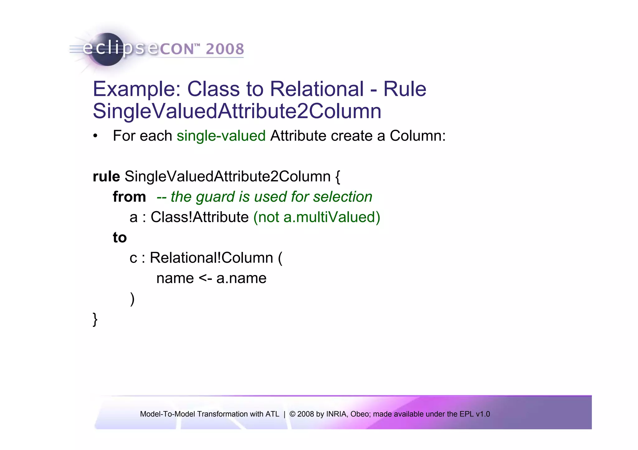 Example: Class to Relational - Rule
SingleValuedAttribute2Column
• For each single-valued Attribute create a Column:

rule SingleValuedAttribute2Column {
   from -- the guard is used for selection
      a : Class!Attribute (not a.multiValued)
   to
      c : Relational!Column (
           name <- a.name
      )
}




       Model-To-Model Transformation with ATL | © 2008 by INRIA, Obeo; made available under the EPL v1.0
 