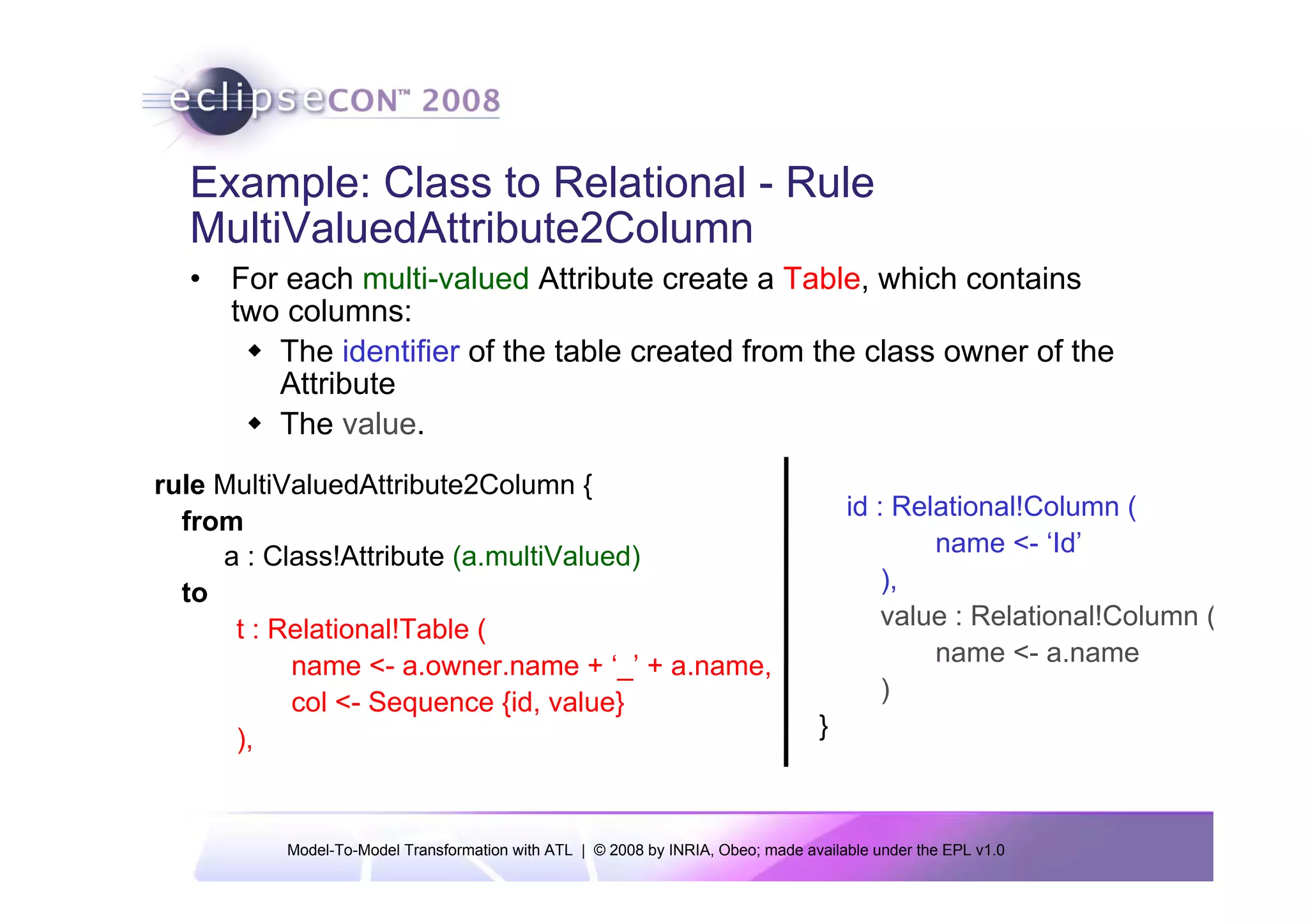 Example: Class to Relational - Rule
  MultiValuedAttribute2Column
  • For each multi-valued Attribute create a Table, which contains
    two columns:
       The identifier of the table created from the class owner of the
       Attribute
       The value.
rule MultiValuedAttribute2Column {
                                                                                     id : Relational!Column (
  from
     a : Class!Attribute (a.multiValued)                                                     name <- ‘Id’
  to                                                                                     ),
      t : Relational!Table (                                                             value : Relational!Column (
           name <- a.owner.name + ‘_’ + a.name,                                              name <- a.name
           col <- Sequence {id, value}                                                   )
      ),                                                                         }



          Model-To-Model Transformation with ATL | © 2008 by INRIA, Obeo; made available under the EPL v1.0
 