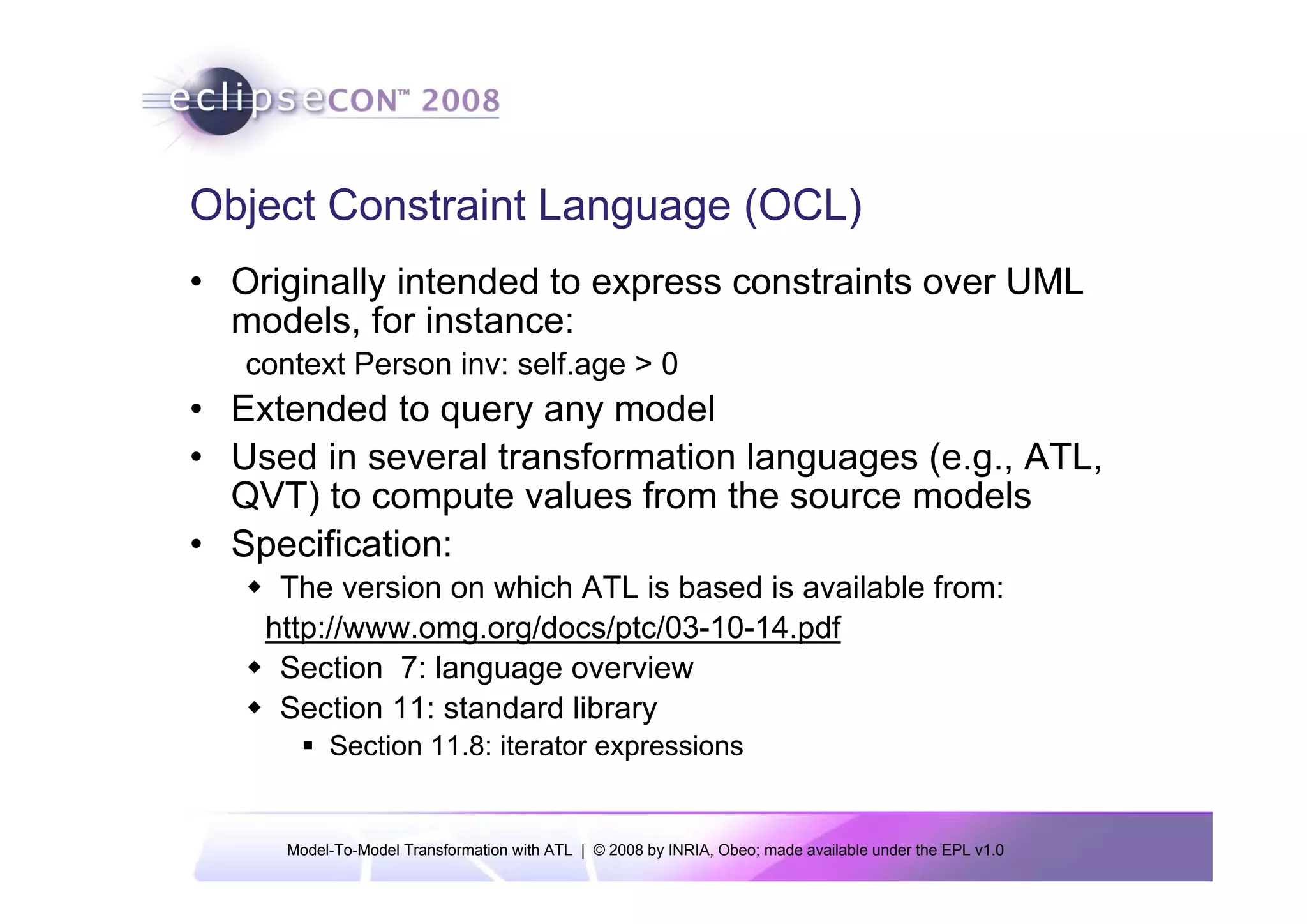 Object Constraint Language (OCL)
• Originally intended to express constraints over UML
  models, for instance:
   context Person inv: self.age > 0
• Extended to query any model
• Used in several transformation languages (e.g., ATL,
  QVT) to compute values from the source models
• Specification:
     The version on which ATL is based is available from:
    http://www.omg.org/docs/ptc/03-10-14.pdf
     Section 7: language overview
     Section 11: standard library
           Section 11.8: iterator expressions


      Model-To-Model Transformation with ATL | © 2008 by INRIA, Obeo; made available under the EPL v1.0
 