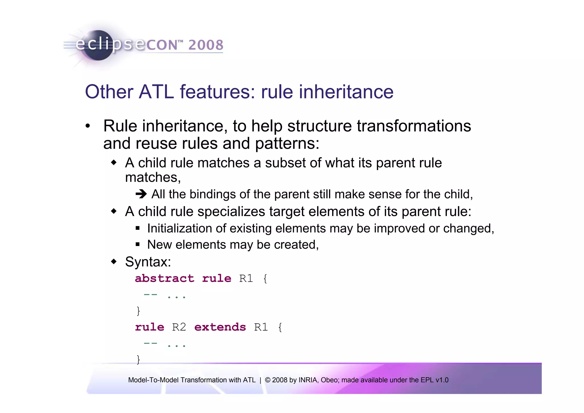 Other ATL features: rule inheritance
• Rule inheritance, to help structure transformations
  and reuse rules and patterns:
     A child rule matches a subset of what its parent rule
     matches,
            All the bindings of the parent still make sense for the child,
     A child rule specializes target elements of its parent rule:
          Initialization of existing elements may be improved or changed,
          New elements may be created,
     Syntax:
      abstract rule R1 {
        -- ...
      }
      rule R2 extends R1 {
        -- ...
      }
     Model-To-Model Transformation with ATL | © 2008 by INRIA, Obeo; made available under the EPL v1.0
 