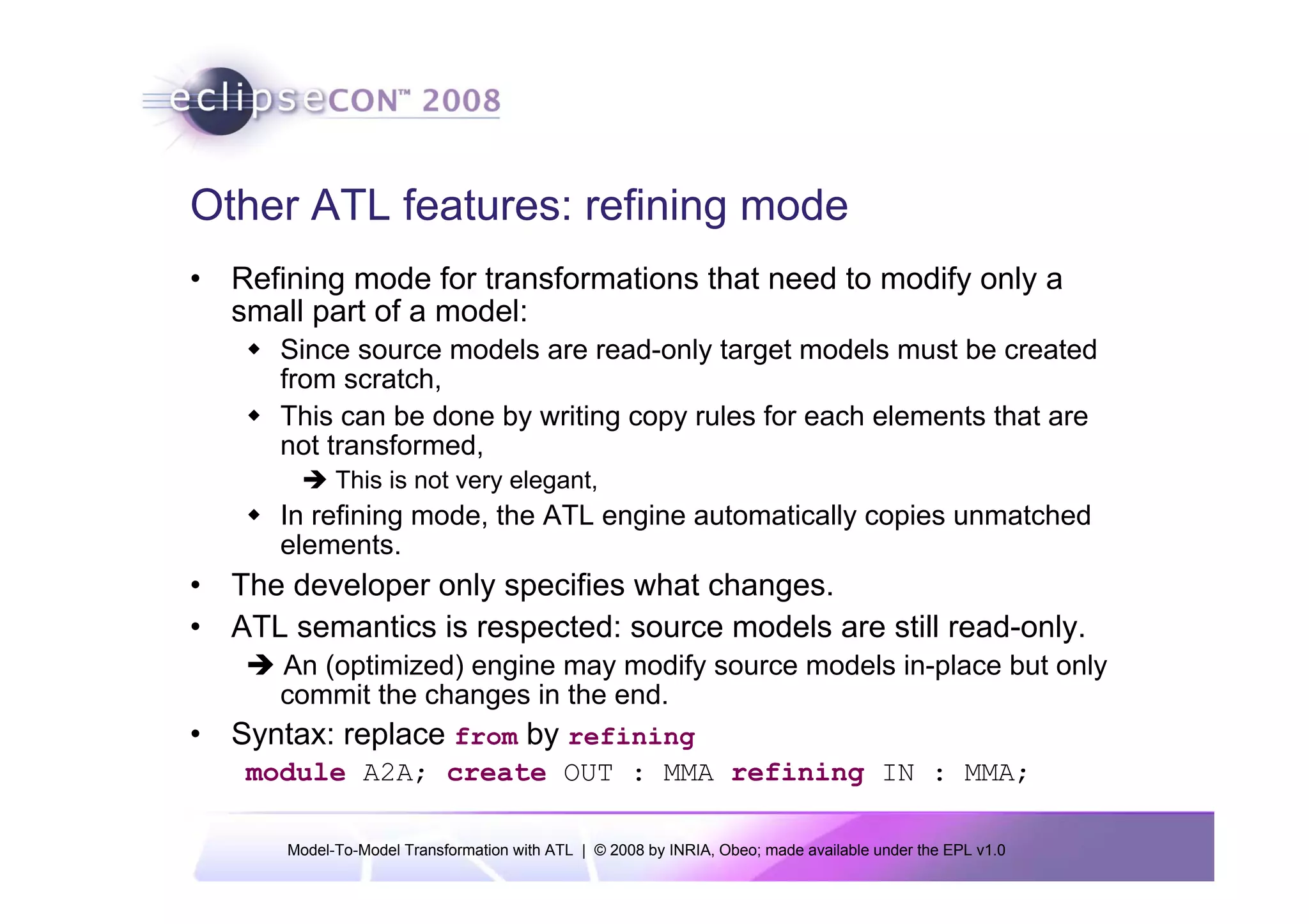 Other ATL features: refining mode
• Refining mode for transformations that need to modify only a
  small part of a model:
      Since source models are read-only target models must be created
      from scratch,
      This can be done by writing copy rules for each elements that are
      not transformed,
            This is not very elegant,
      In refining mode, the ATL engine automatically copies unmatched
      elements.
• The developer only specifies what changes.
• ATL semantics is respected: source models are still read-only.
      An (optimized) engine may modify source models in-place but only
      commit the changes in the end.
• Syntax: replace from by refining
   module A2A; create OUT : MMA refining IN : MMA;

      Model-To-Model Transformation with ATL | © 2008 by INRIA, Obeo; made available under the EPL v1.0
 