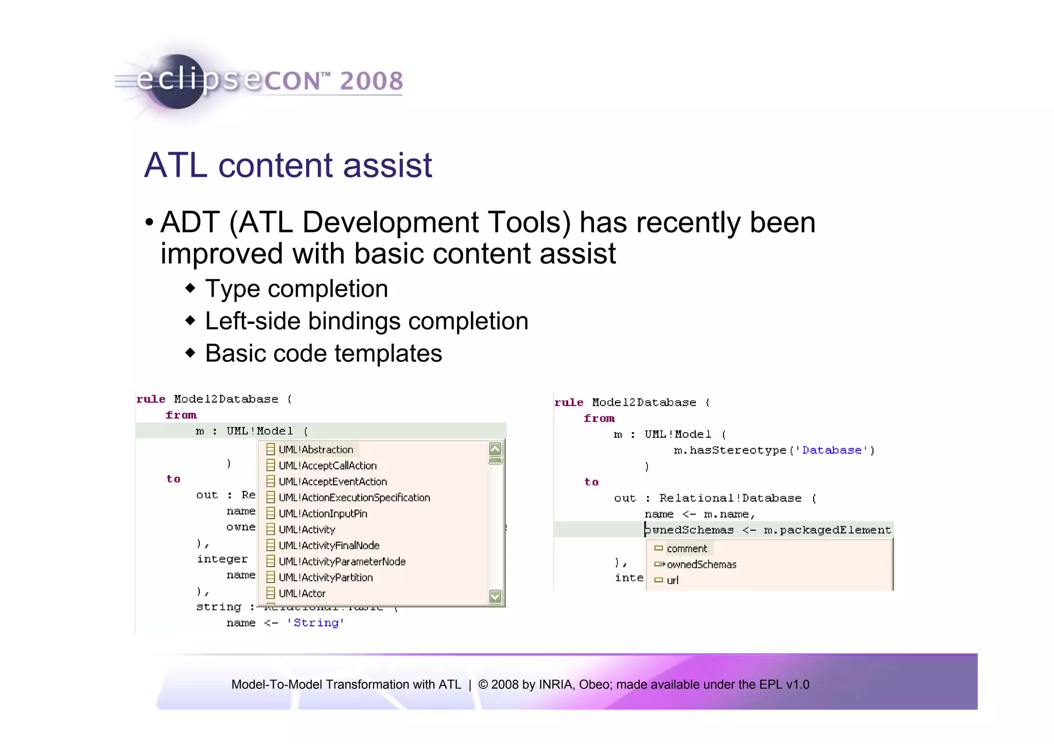 ATL content assist
• ADT (ATL Development Tools) has recently been
  improved with basic content assist
    Type completion
    Left-side bindings completion
    Basic code templates




      Model-To-Model Transformation with ATL | © 2008 by INRIA, Obeo; made available under the EPL v1.0
 