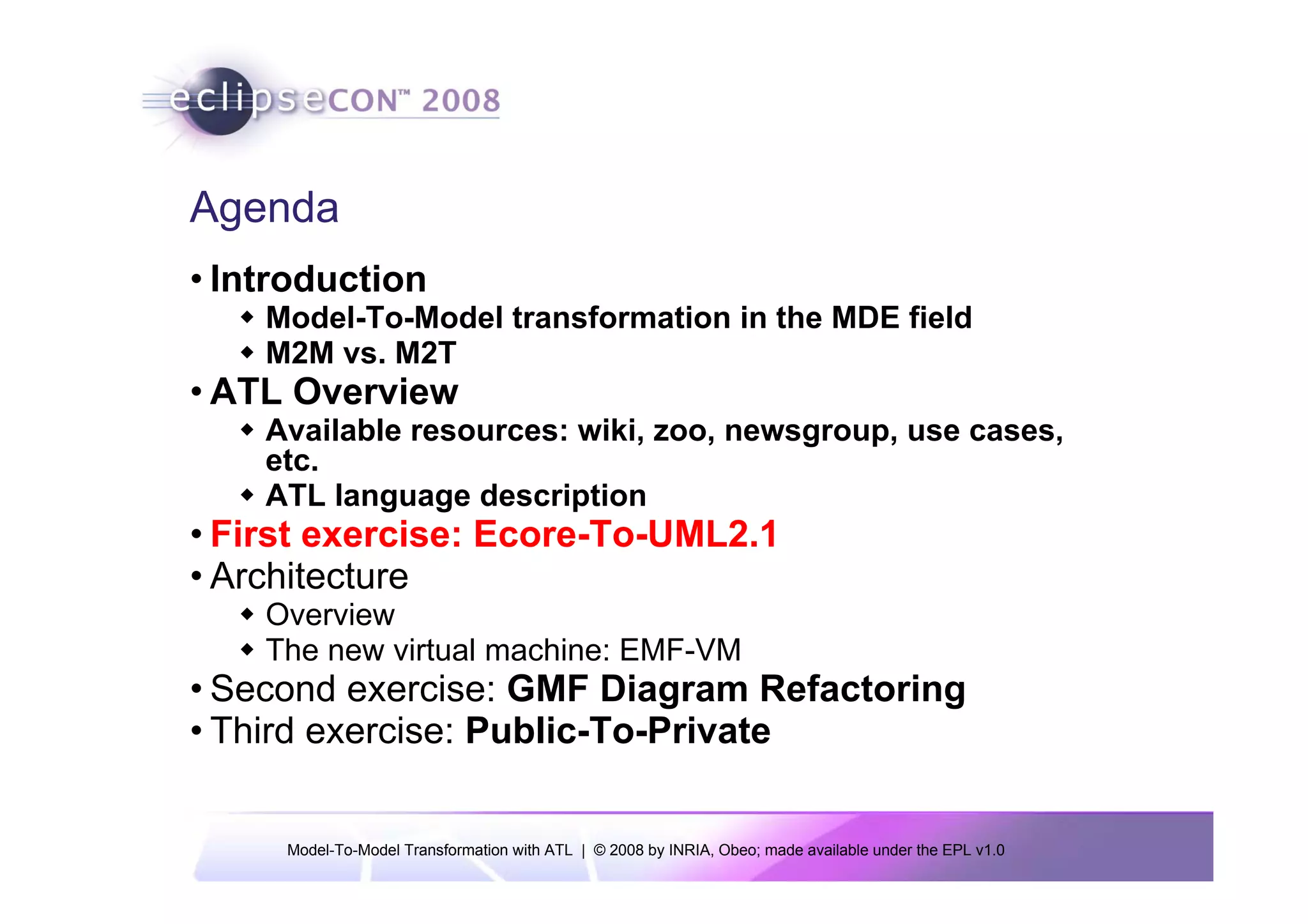 Agenda
• Introduction
    Model-To-Model transformation in the MDE field
    M2M vs. M2T
• ATL Overview
    Available resources: wiki, zoo, newsgroup, use cases,
    etc.
    ATL language description
• First exercise: Ecore-To-UML2.1
• Architecture
    Overview
    The new virtual machine: EMF-VM
• Second exercise: GMF Diagram Refactoring
• Third exercise: Public-To-Private


     Model-To-Model Transformation with ATL | © 2008 by INRIA, Obeo; made available under the EPL v1.0
 