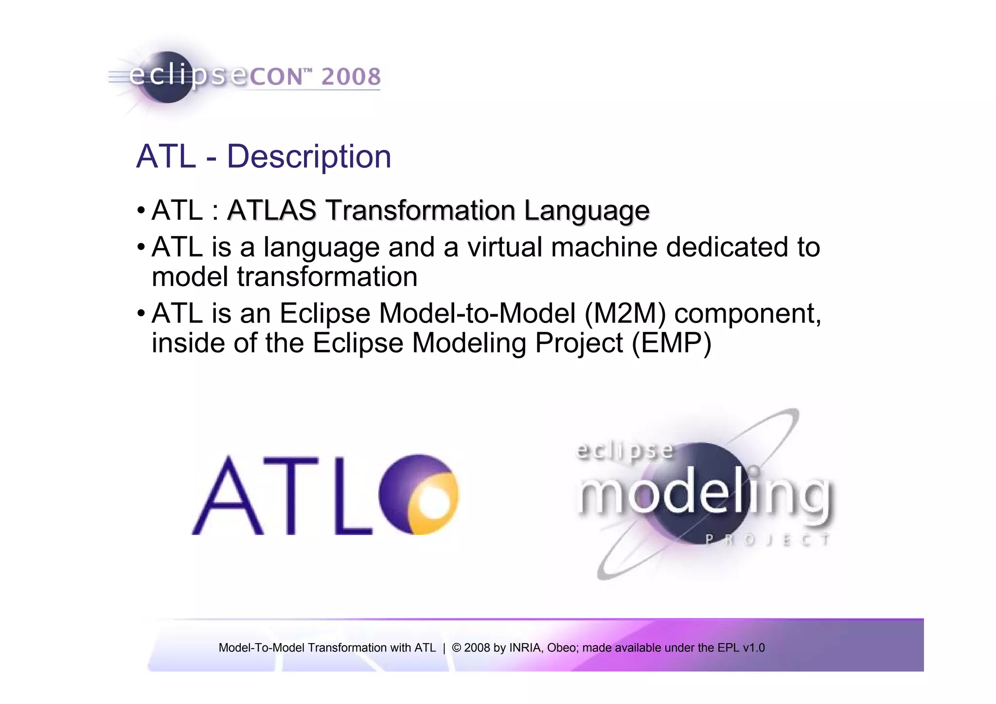 ATL - Description
• ATL : ATLAS Transformation Language
• ATL is a language and a virtual machine dedicated to
  model transformation
• ATL is an Eclipse Model-to-Model (M2M) component,
  inside of the Eclipse Modeling Project (EMP)




      Model-To-Model Transformation with ATL | © 2008 by INRIA, Obeo; made available under the EPL v1.0
 