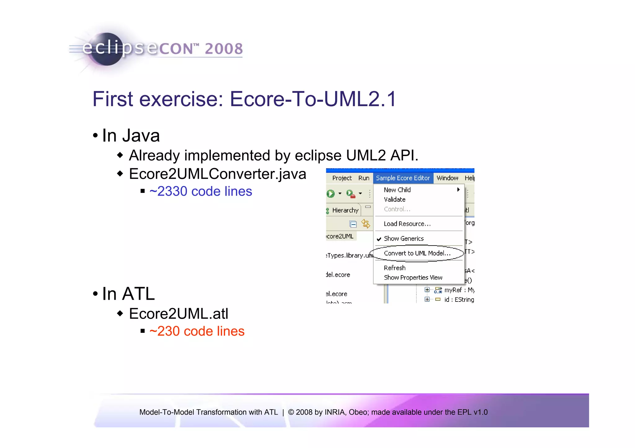 First exercise: Ecore-To-UML2.1
• In Java
    Already implemented by eclipse UML2 API.
    Ecore2UMLConverter.java
        ~2330 code lines




• In ATL
    Ecore2UML.atl
        ~230 code lines




      Model-To-Model Transformation with ATL | © 2008 by INRIA, Obeo; made available under the EPL v1.0
 