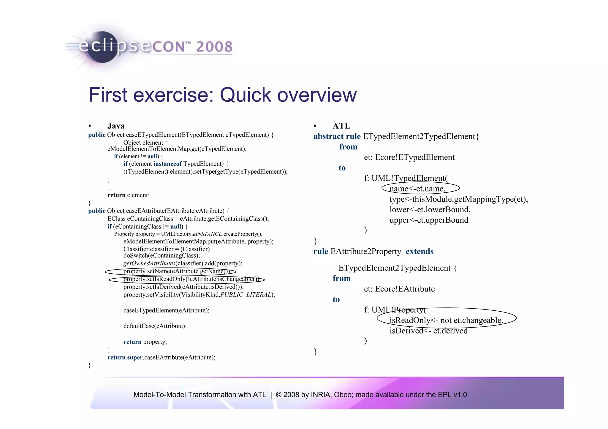 First exercise: Quick overview
•      Java                                                              •    ATL
public Object caseETypedElement(ETypedElement eTypedElement) {           abstract rule ETypedElement2TypedElement{
            Object element =
       eModelElementToElementMap.get(eTypedElement);                            from
         if (element != null) {                                                        et: Ecore!ETypedElement
             if (element instanceof TypedElement) {
             ((TypedElement) element).setType(getType(eTypedElement));         to
       }                                                                               f: UML!TypedElement(
       …                                                                                      name<-et.name,
       return element;
}                                                                                             type<-thisModule.getMappingType(et),
public Object caseEAttribute(EAttribute eAttribute) {                                         lower<-et.lowerBound,
       EClass eContainingClass = eAttribute.getEContainingClass();                            upper<-et.upperBound
       if (eContainingClass != null) {
         Property property = UMLFactory.eINSTANCE.createProperty();
                                                                                       )
             eModelElementToElementMap.put(eAttribute, property);        }
             Classifier classifier = (Classifier)                        rule EAttribute2Property extends
             doSwitch(eContainingClass);
             getOwnedAttributes(classifier).add(property);
             property.setName(eAttribute.getName());                            ETypedElement2TypedElement {
             property.setIsReadOnly(!eAttribute.isChangeable());              from
             property.setIsDerived(eAttribute.isDerived());                           et: Ecore!EAttribute
             property.setVisibility(VisibilityKind.PUBLIC_LITERAL);
                                                                              to
             caseETypedElement(eAttribute);                                           f: UML!Property(
                                                                                             isReadOnly<- not et.changeable,
             defaultCase(eAttribute);
                                                                                             isDerived<- et.derived
            return property;                                                          )
       }                                                                 }
       return super.caseEAttribute(eAttribute);
}



                 Model-To-Model Transformation with ATL | © 2008 by INRIA, Obeo; made available under the EPL v1.0
 