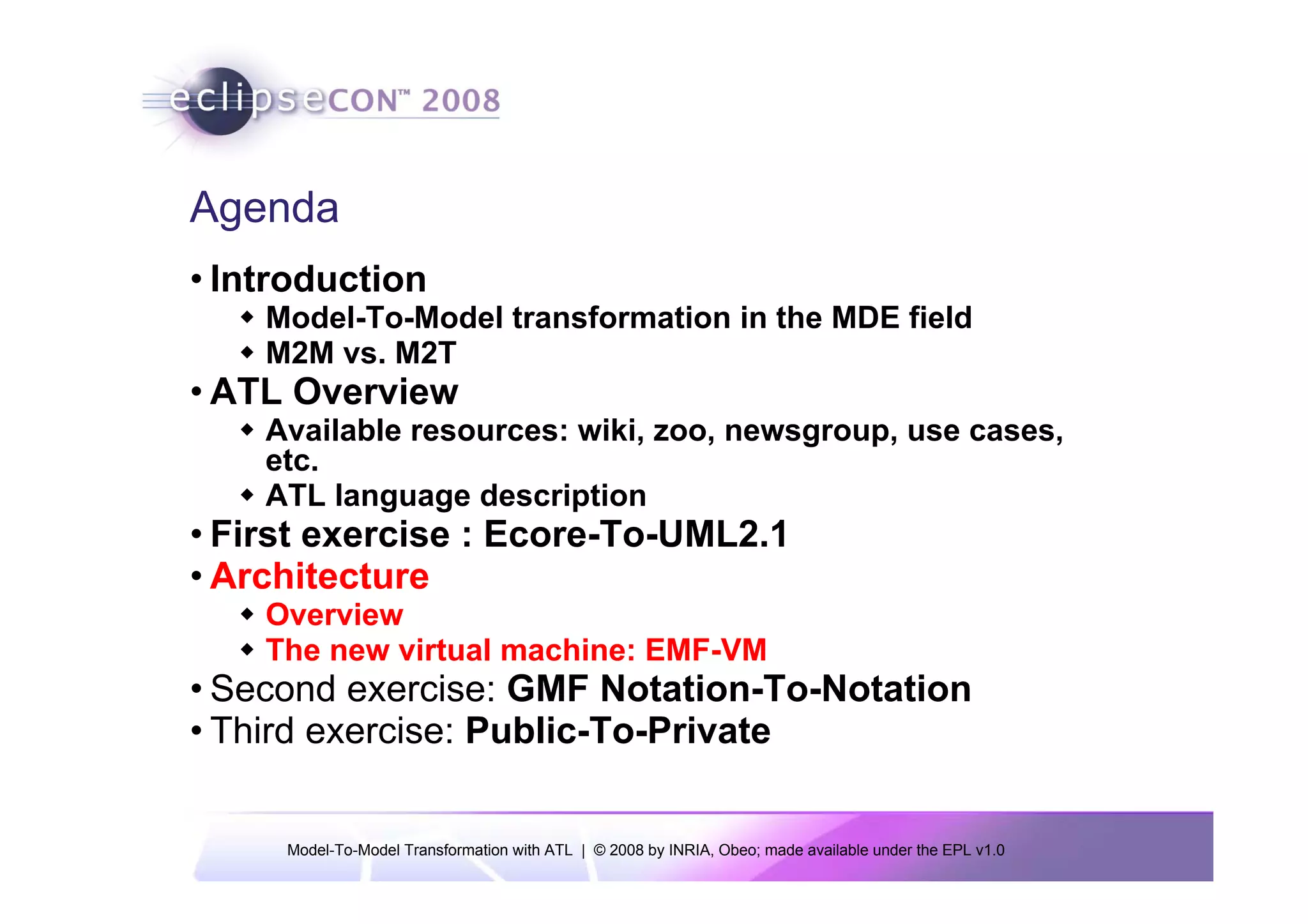 Agenda
• Introduction
    Model-To-Model transformation in the MDE field
    M2M vs. M2T
• ATL Overview
    Available resources: wiki, zoo, newsgroup, use cases,
    etc.
    ATL language description
• First exercise : Ecore-To-UML2.1
• Architecture
    Overview
    The new virtual machine: EMF-VM
• Second exercise: GMF Notation-To-Notation
• Third exercise: Public-To-Private


     Model-To-Model Transformation with ATL | © 2008 by INRIA, Obeo; made available under the EPL v1.0
 