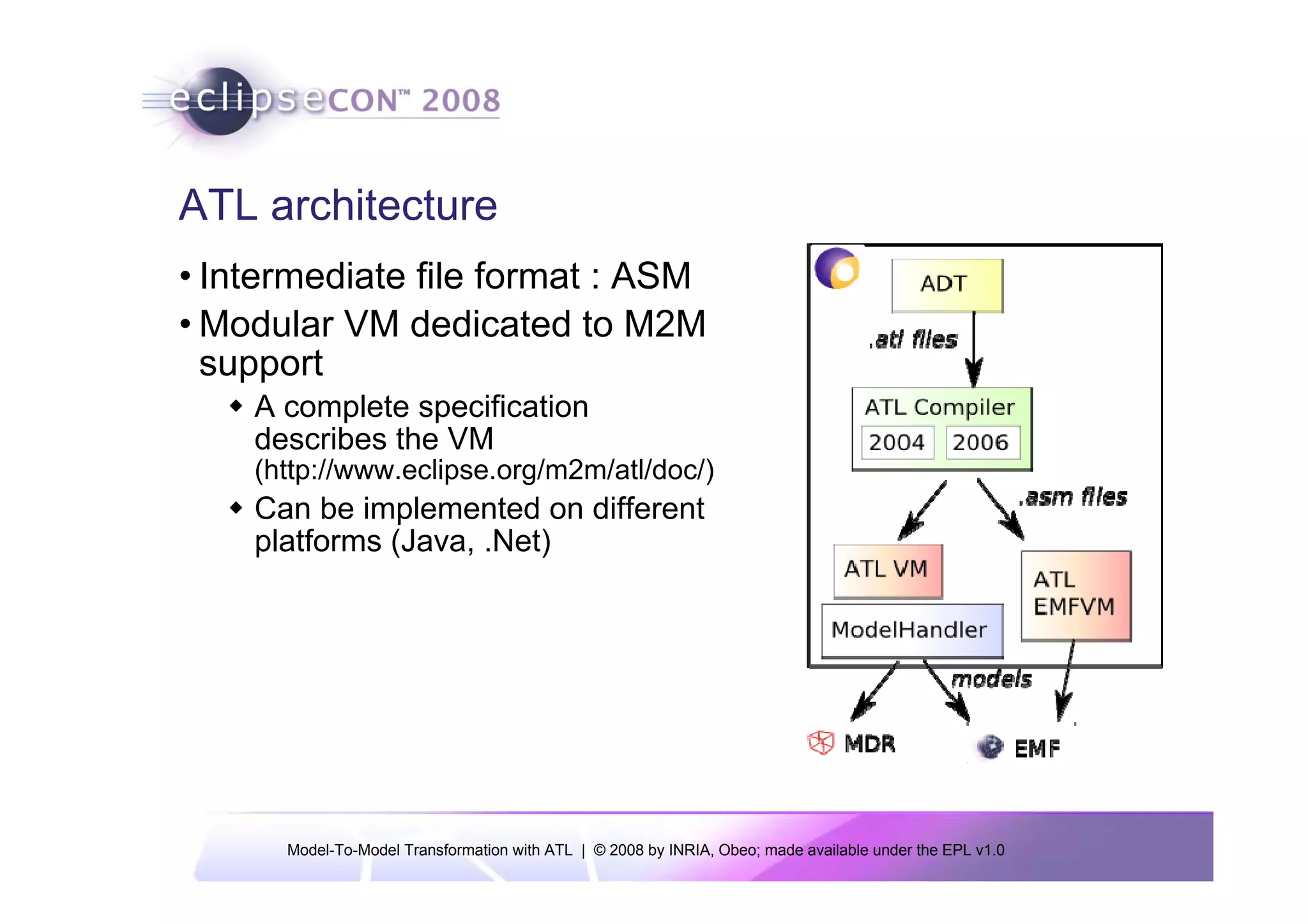 ATL architecture
• Intermediate file format : ASM
• Modular VM dedicated to M2M
  support
    A complete specification
    describes the VM
    (http://www.eclipse.org/m2m/atl/doc/)
    Can be implemented on different
    platforms (Java, .Net)




      Model-To-Model Transformation with ATL | © 2008 by INRIA, Obeo; made available under the EPL v1.0
 