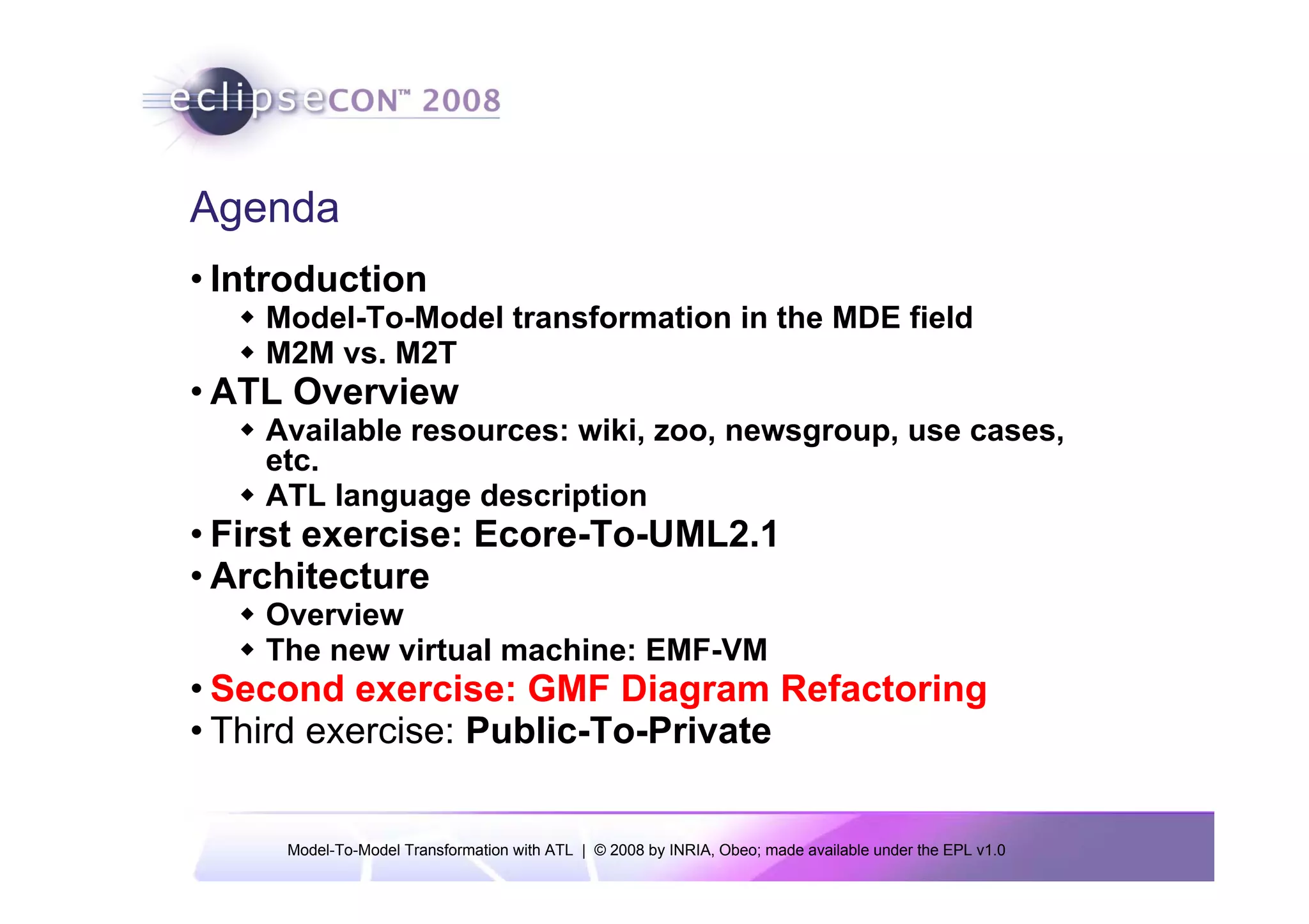 Agenda
• Introduction
    Model-To-Model transformation in the MDE field
    M2M vs. M2T
• ATL Overview
    Available resources: wiki, zoo, newsgroup, use cases,
    etc.
    ATL language description
• First exercise: Ecore-To-UML2.1
• Architecture
    Overview
    The new virtual machine: EMF-VM
• Second exercise: GMF Diagram Refactoring
• Third exercise: Public-To-Private


     Model-To-Model Transformation with ATL | © 2008 by INRIA, Obeo; made available under the EPL v1.0
 