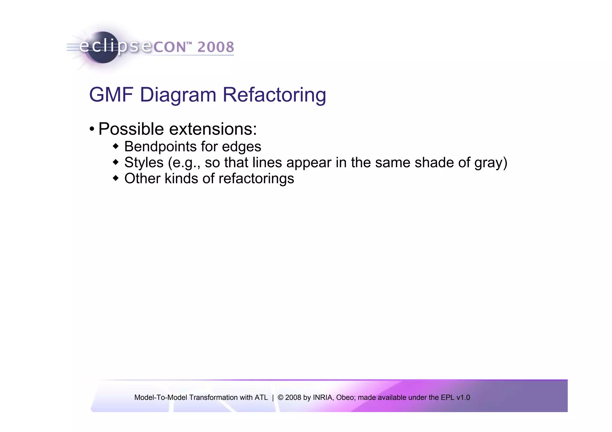 GMF Diagram Refactoring
• Possible extensions:
    Bendpoints for edges
    Styles (e.g., so that lines appear in the same shade of gray)
    Other kinds of refactorings




     Model-To-Model Transformation with ATL | © 2008 by INRIA, Obeo; made available under the EPL v1.0
 