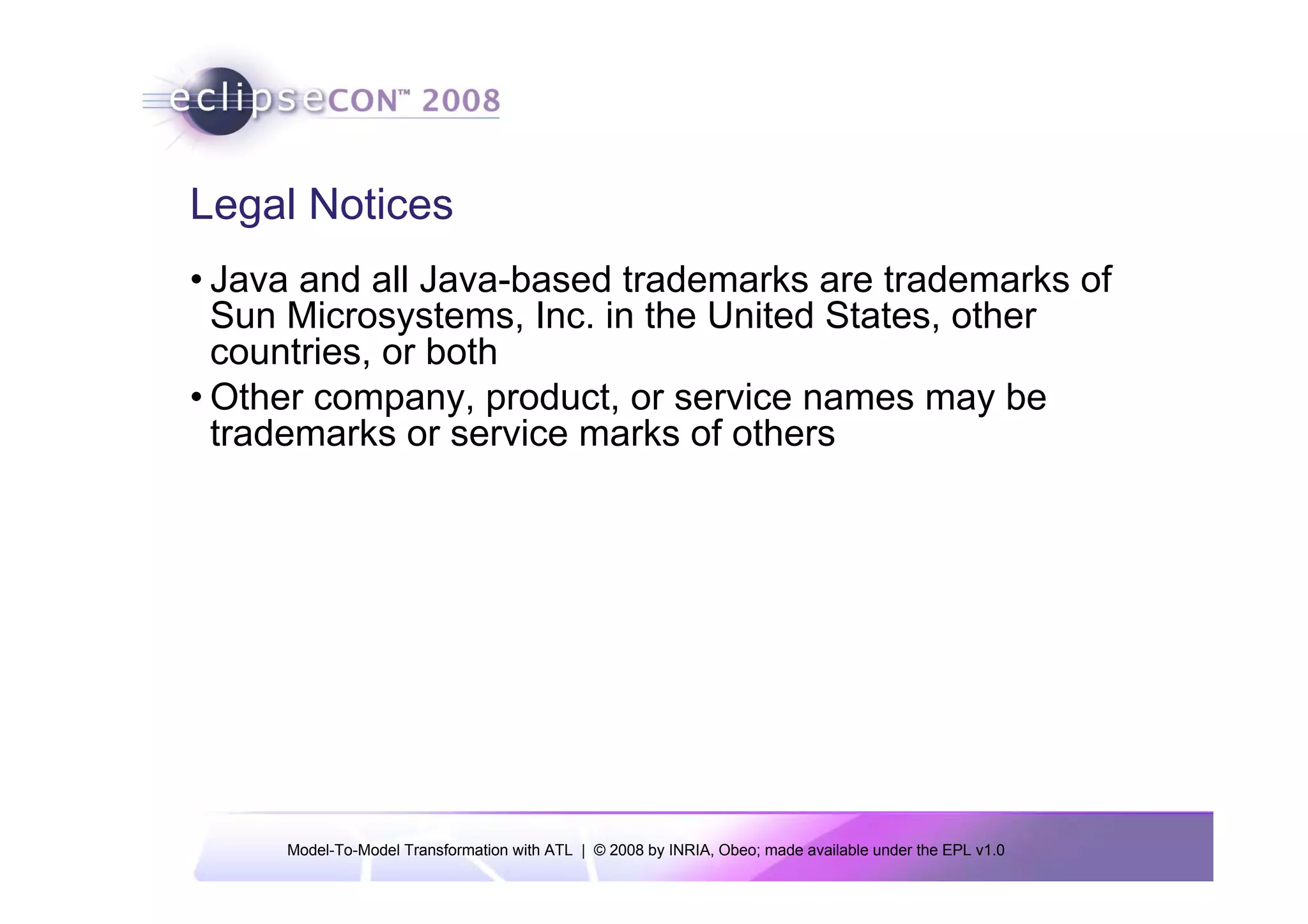 Legal Notices
• Java and all Java-based trademarks are trademarks of
  Sun Microsystems, Inc. in the United States, other
  countries, or both
• Other company, product, or service names may be
  trademarks or service marks of others




     Model-To-Model Transformation with ATL | © 2008 by INRIA, Obeo; made available under the EPL v1.0
 