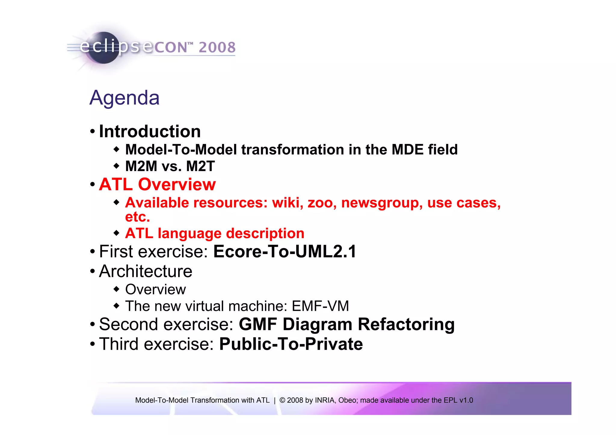 Agenda
• Introduction
    Model-To-Model transformation in the MDE field
    M2M vs. M2T
• ATL Overview
    Available resources: wiki, zoo, newsgroup, use cases,
    etc.
    ATL language description
• First exercise: Ecore-To-UML2.1
• Architecture
    Overview
    The new virtual machine: EMF-VM
• Second exercise: GMF Diagram Refactoring
• Third exercise: Public-To-Private


     Model-To-Model Transformation with ATL | © 2008 by INRIA, Obeo; made available under the EPL v1.0
 