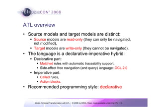 ATL overview
• Source models and target models are distinct:
     Source models are read-only (they can only be navigated,
     not modified),
     Target models are write-only (they cannot be navigated).
• The language is a declarative-imperative hybrid:
     Declarative part:
          Matched rules with automatic traceability support,
          Side-effect free navigation (and query) language: OCL 2.0
     Imperative part:
          Called rules,
          Action blocks.
• Recommended programming style: declarative


     Model-To-Model Transformation with ATL | © 2008 by INRIA, Obeo; made available under the EPL v1.0
 